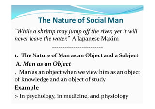 The Nature of Social Man
“While a shrimp may jump off the river, yet it will
never leave the water.” A Japanese Maxim
------------------------
1. The Nature of Man as an Object and a Subject
A. Man as an Object
. Man as an object when we view him as an object
of knowledge and an object of study
Example
> In psychology, in medicine, and physiology
 