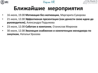 Ближайшие мероприятия
• 16 июля, 19.00 Мотивация без мотивации, Маргарита Суворова
• 21 июля, 12.00 Эффективная презентация (как донести свою идею до
руководителя), Александра Подымова
• 23 июля, 12.00 Саботаж в компании, Станислав Миронов
• 30 июля, 12.00 Эволюция снабжения и компетенции менеджера по
закупкам, Наталья Уразова
 