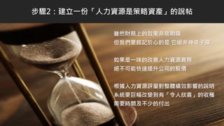 雖然財務上的效果非常明顯
但我們要銘記於心的是 它絕非神奇子彈
如果是一味的改善人力資源實務
絕不可能快速提升公司的股價
根據人力資源評量對整體績效影響的說明
系統要巨幅改變到有「令人欣喜」的收穫
需要時間及不少的付出
步驟2：建立一份「人力資源是策略資產」的說帖
 