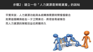 平實來說，人力資源功能與系統轉換需要時間慢慢磨合
如果這個轉換能在一夕之間奏功，將很容易被模仿
而人力資源的策略效益也將難持久
步驟2：建立一份「人力資源是策略資產」的說帖
 