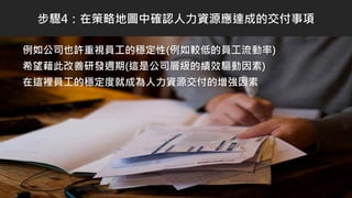 例如公司也許重視員工的穩定性(例如較低的員工流動率)
希望藉此改善研發週期(這是公司層級的績效驅動因素)
在這裡員工的穩定度就成為人力資源交付的增強因素
步驟4：在策略地圖中確認人力資源應達成的交付事項
 