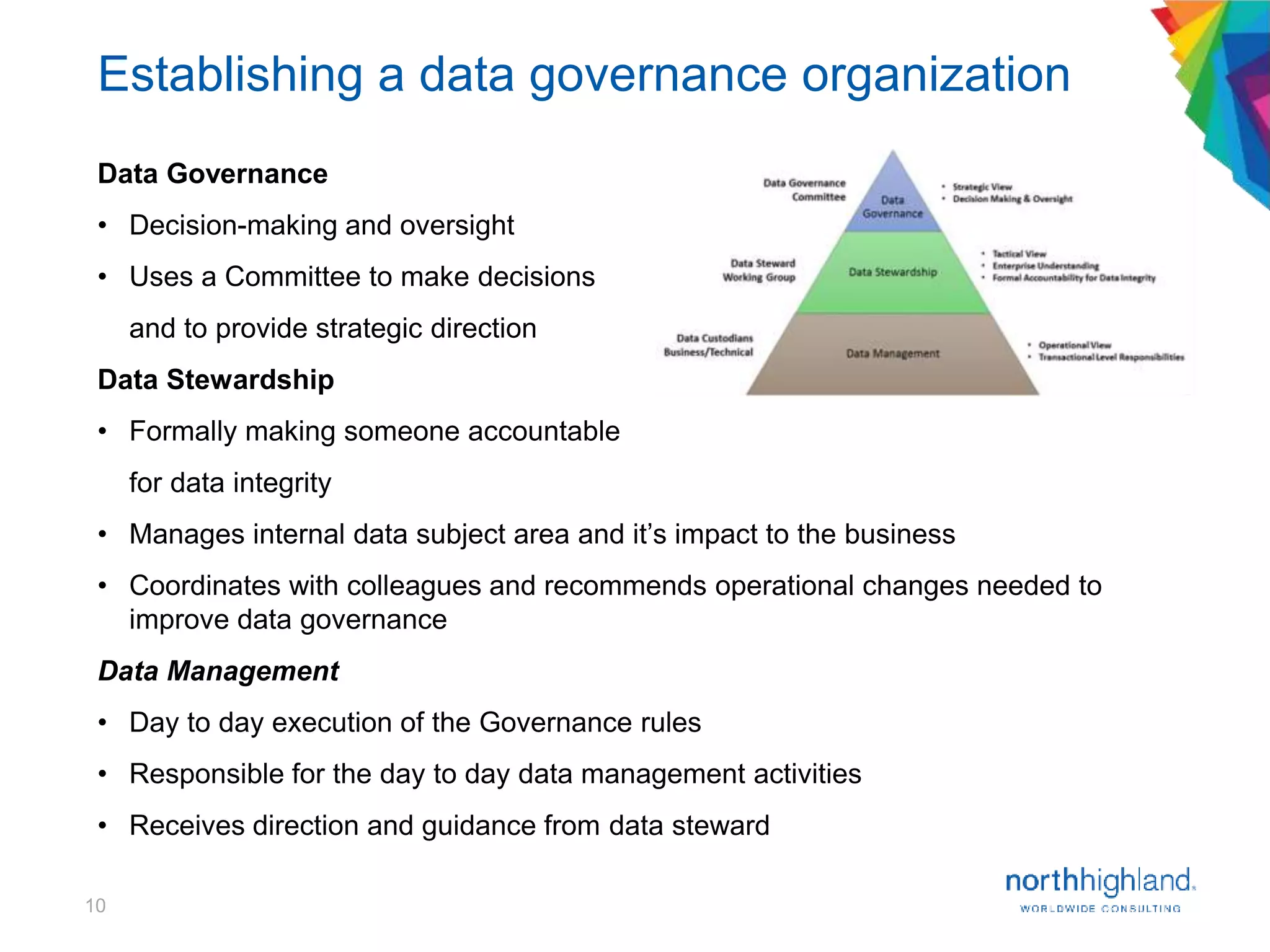 10
Data Governance
• Decision-making and oversight
• Uses a Committee to make decisions
and to provide strategic direction
Data Stewardship
• Formally making someone accountable
for data integrity
• Manages internal data subject area and it’s impact to the business
• Coordinates with colleagues and recommends operational changes needed to
improve data governance
Data Management
• Day to day execution of the Governance rules
• Responsible for the day to day data management activities
• Receives direction and guidance from data steward
Establishing a data governance organization
 