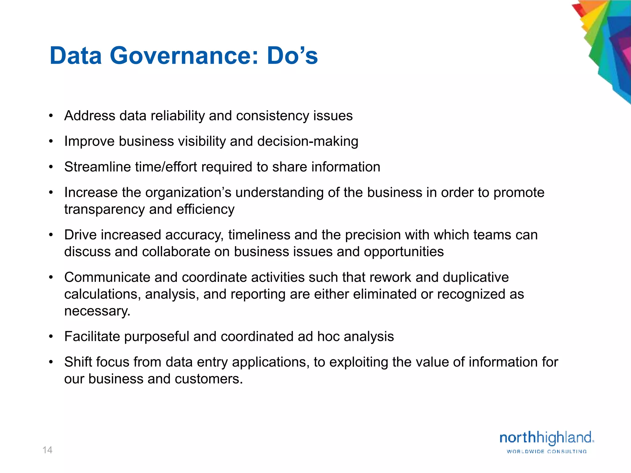 14
• Address data reliability and consistency issues
• Improve business visibility and decision-making
• Streamline time/effort required to share information
• Increase the organization’s understanding of the business in order to promote
transparency and efficiency
• Drive increased accuracy, timeliness and the precision with which teams can
discuss and collaborate on business issues and opportunities
• Communicate and coordinate activities such that rework and duplicative
calculations, analysis, and reporting are either eliminated or recognized as
necessary.
• Facilitate purposeful and coordinated ad hoc analysis
• Shift focus from data entry applications, to exploiting the value of information for
our business and customers.
Data Governance: Do’s
 