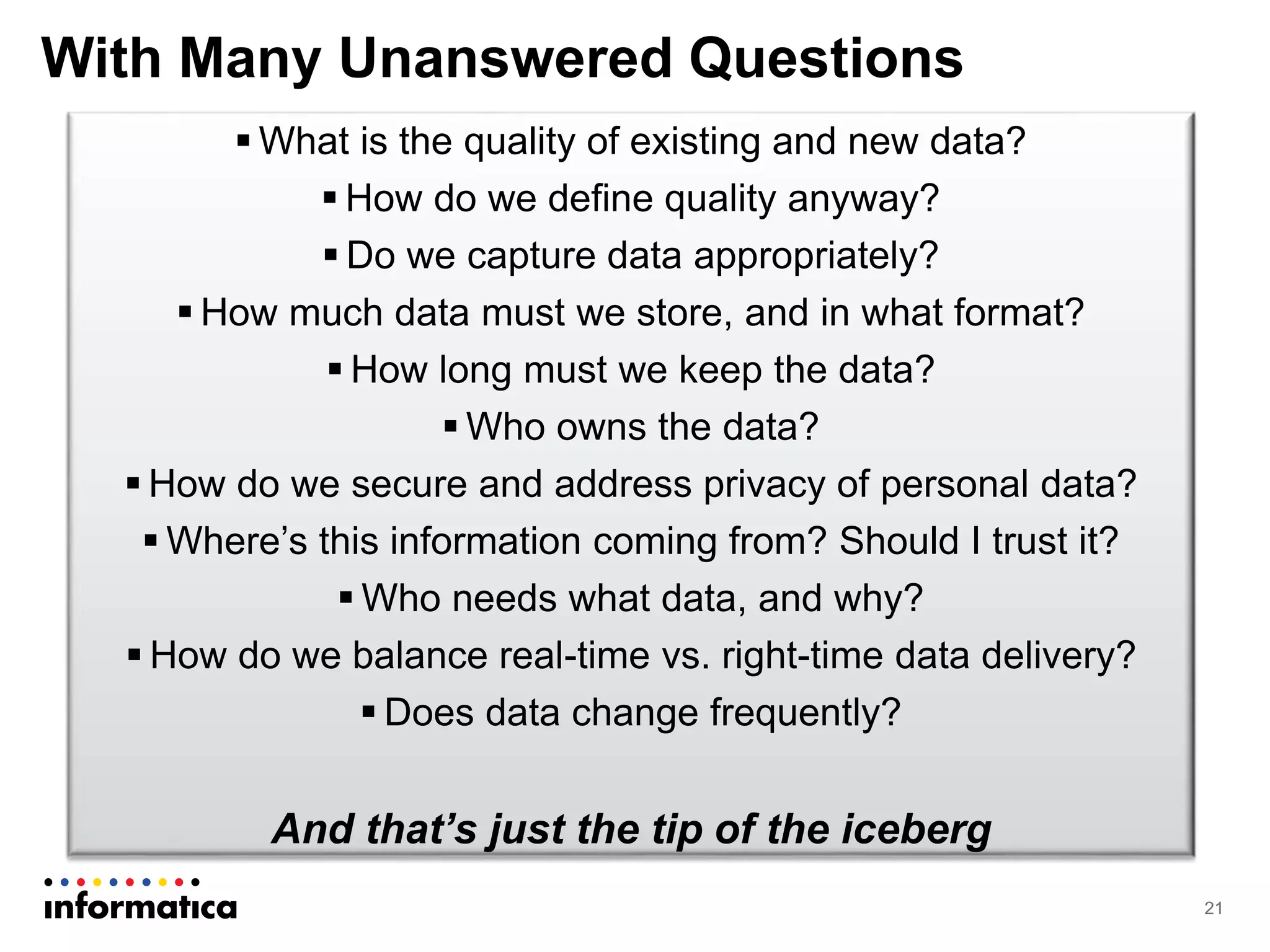With Many Unanswered Questions
21
 What is the quality of existing and new data?
 How do we define quality anyway?
 Do we capture data appropriately?
 How much data must we store, and in what format?
 How long must we keep the data?
 Who owns the data?
 How do we secure and address privacy of personal data?
 Where’s this information coming from? Should I trust it?
 Who needs what data, and why?
 How do we balance real-time vs. right-time data delivery?
 Does data change frequently?
And that’s just the tip of the iceberg
 