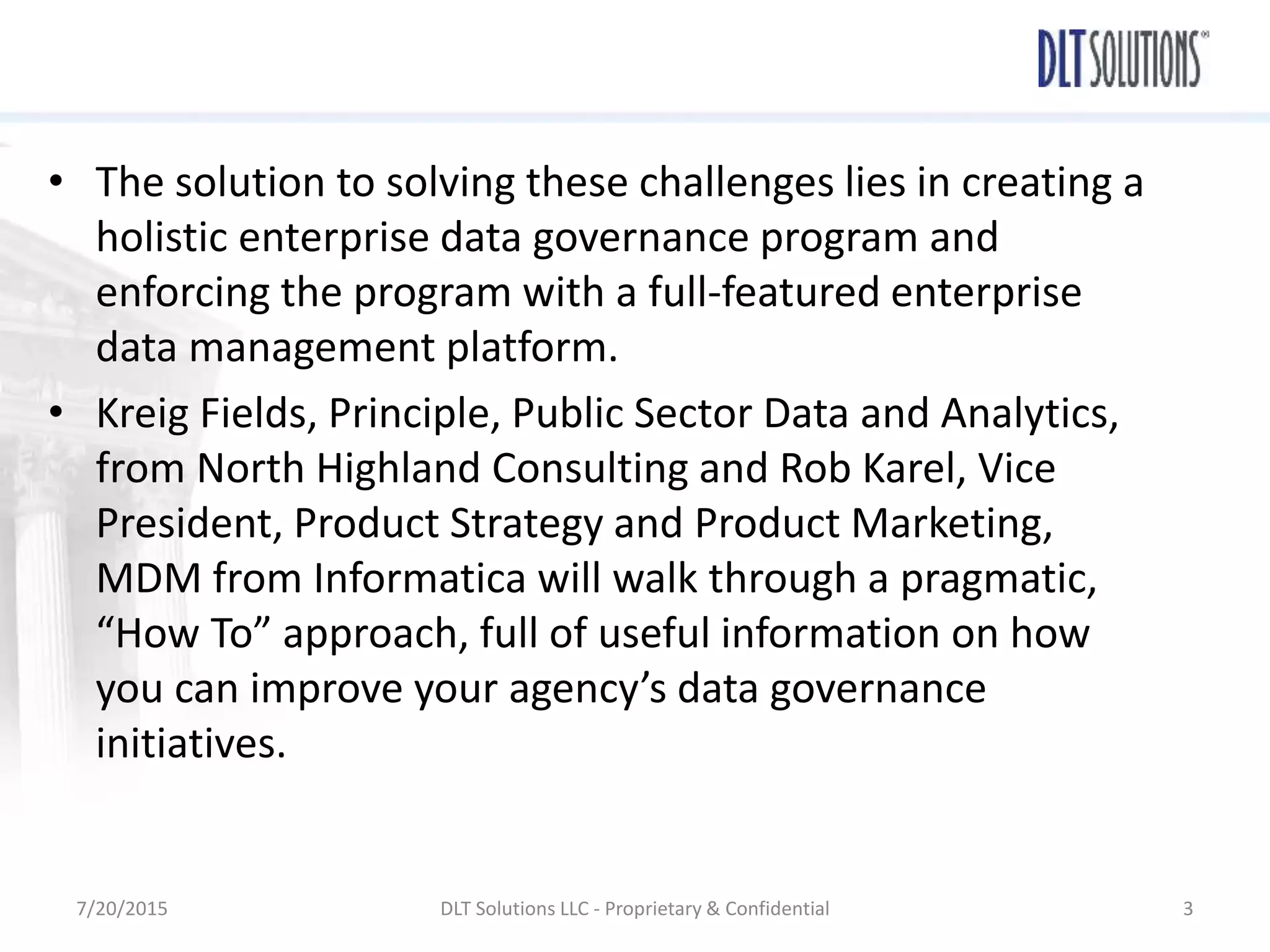 • The solution to solving these challenges lies in creating a
holistic enterprise data governance program and
enforcing the program with a full-featured enterprise
data management platform.
• Kreig Fields, Principle, Public Sector Data and Analytics,
from North Highland Consulting and Rob Karel, Vice
President, Product Strategy and Product Marketing,
MDM from Informatica will walk through a pragmatic,
“How To” approach, full of useful information on how
you can improve your agency’s data governance
initiatives.
7/20/2015 DLT Solutions LLC - Proprietary & Confidential 3
 