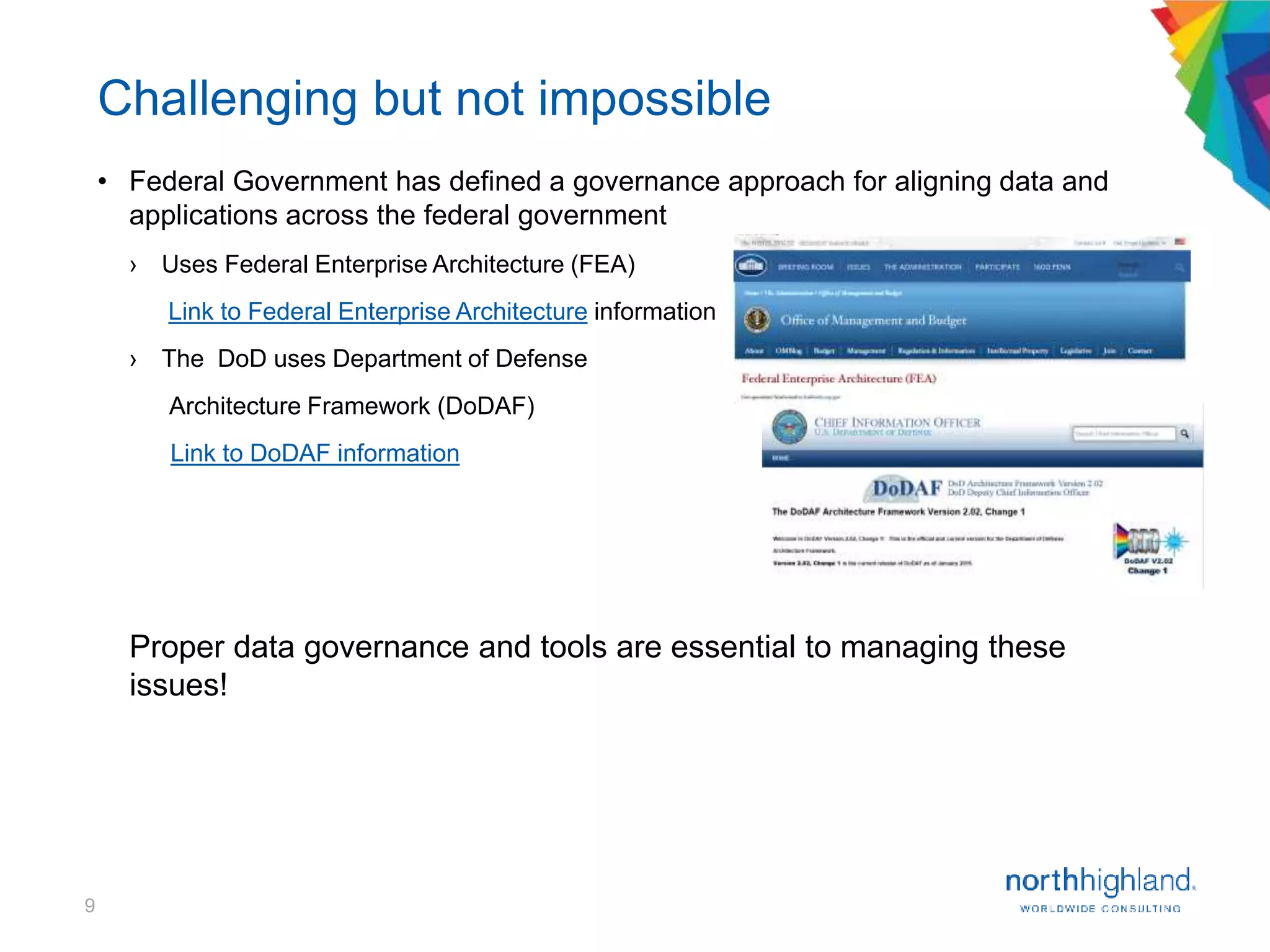9
Challenging but not impossible
• Federal Government has defined a governance approach for aligning data and
applications across the federal government
› Uses Federal Enterprise Architecture (FEA)
Link to Federal Enterprise Architecture information
› The DoD uses Department of Defense
Architecture Framework (DoDAF)
Link to DoDAF information
Proper data governance and tools are essential to managing these
issues!
 