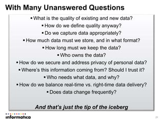 With Many Unanswered Questions
21
 What is the quality of existing and new data?
 How do we define quality anyway?
 Do we capture data appropriately?
 How much data must we store, and in what format?
 How long must we keep the data?
 Who owns the data?
 How do we secure and address privacy of personal data?
 Where’s this information coming from? Should I trust it?
 Who needs what data, and why?
 How do we balance real-time vs. right-time data delivery?
 Does data change frequently?
And that’s just the tip of the iceberg
 