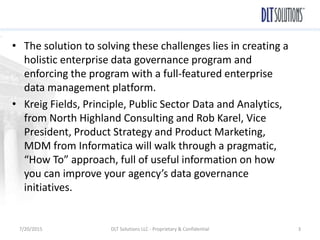 • The solution to solving these challenges lies in creating a
holistic enterprise data governance program and
enforcing the program with a full-featured enterprise
data management platform.
• Kreig Fields, Principle, Public Sector Data and Analytics,
from North Highland Consulting and Rob Karel, Vice
President, Product Strategy and Product Marketing,
MDM from Informatica will walk through a pragmatic,
“How To” approach, full of useful information on how
you can improve your agency’s data governance
initiatives.
7/20/2015 DLT Solutions LLC - Proprietary & Confidential 3
 