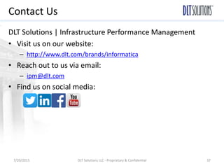 Contact Us
DLT Solutions | Infrastructure Performance Management
• Visit us on our website:
– http://www.dlt.com/brands/informatica
• Reach out to us via email:
– ipm@dlt.com
• Find us on social media:
7/20/2015 DLT Solutions LLC - Proprietary & Confidential 37
 