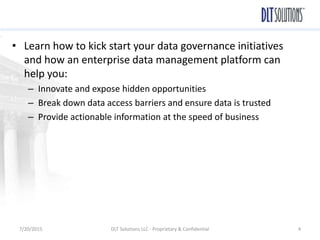 • Learn how to kick start your data governance initiatives
and how an enterprise data management platform can
help you:
– Innovate and expose hidden opportunities
– Break down data access barriers and ensure data is trusted
– Provide actionable information at the speed of business
7/20/2015 DLT Solutions LLC - Proprietary & Confidential 4
 