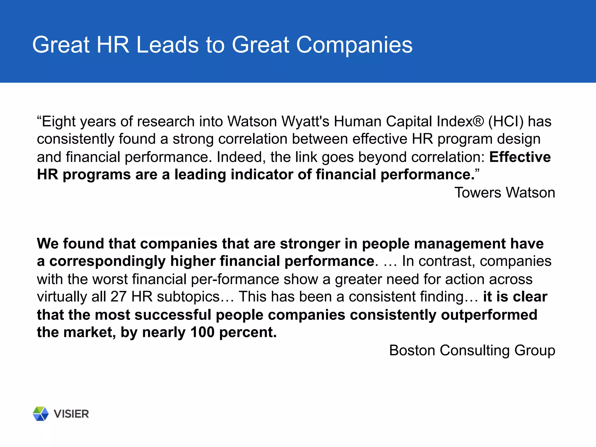 Great HR Leads to Great Companies
“Eight years of research into Watson Wyatt's Human Capital Index® (HCI) has
consistently found a strong correlation between effective HR program design
and financial performance. Indeed, the link goes beyond correlation: Effective
HR programs are a leading indicator of financial performance.”
Towers Watson
We found that companies that are stronger in people management have
a correspondingly higher financial performance. … In contrast, companies
with the worst financial per-formance show a greater need for action across
virtually all 27 HR subtopics… This has been a consistent finding… it is clear
that the most successful people companies consistently outperformed
the market, by nearly 100 percent.
Boston Consulting Group
 