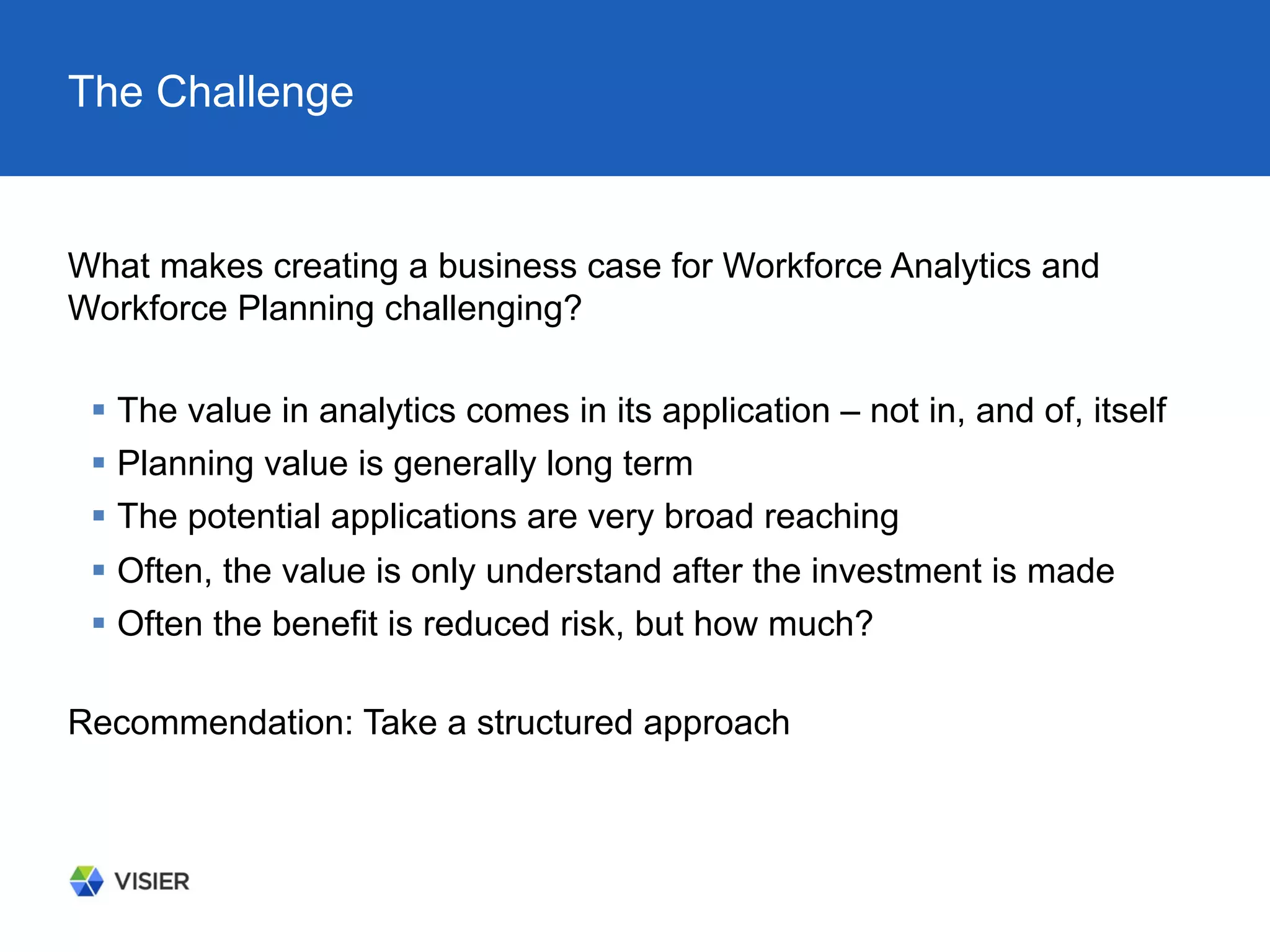 The Challenge
What makes creating a business case for Workforce Analytics and
Workforce Planning challenging?
§  The value in analytics comes in its application – not in, and of, itself
§  Planning value is generally long term
§  The potential applications are very broad reaching
§  Often, the value is only understand after the investment is made
§  Often the benefit is reduced risk, but how much?
Recommendation: Take a structured approach
 