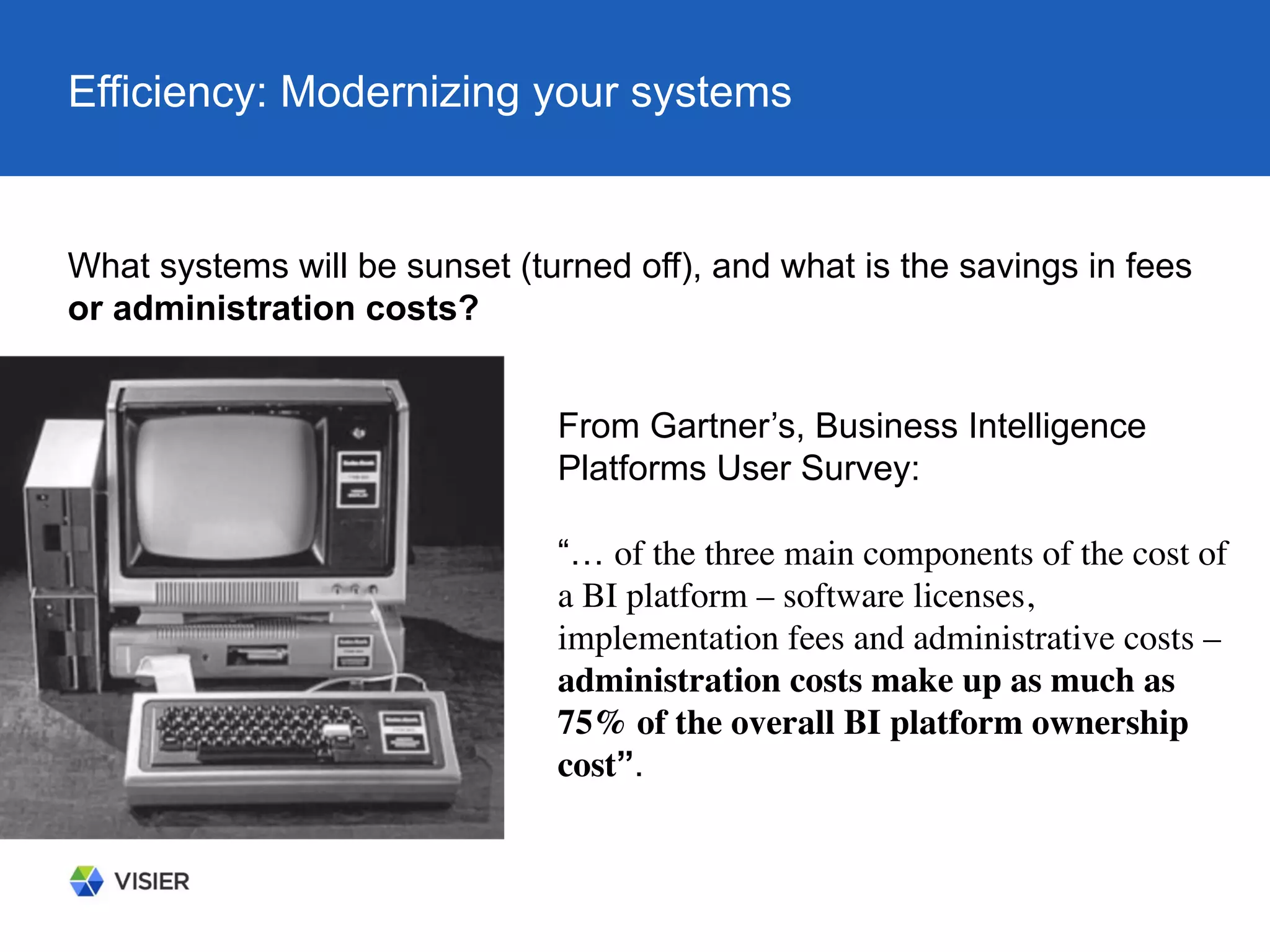 Efficiency: Modernizing your systems
What systems will be sunset (turned off), and what is the savings in fees
or administration costs?
From Gartner’s, Business Intelligence
Platforms User Survey:
“… of the three main components of the cost of
a BI platform – software licenses,
implementation fees and administrative costs –
administration costs make up as much as
75% of the overall BI platform ownership
cost”.
 