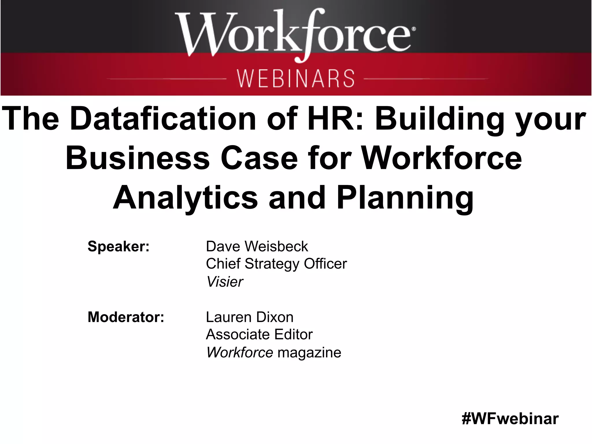 #WFwebinar
	
   	
  
	
  	
  
Speaker: Dave Weisbeck
Chief Strategy Officer
Visier
Moderator: Lauren Dixon
Associate Editor
Workforce magazine
The Datafication of HR: Building your
Business Case for Workforce
Analytics and Planning
 