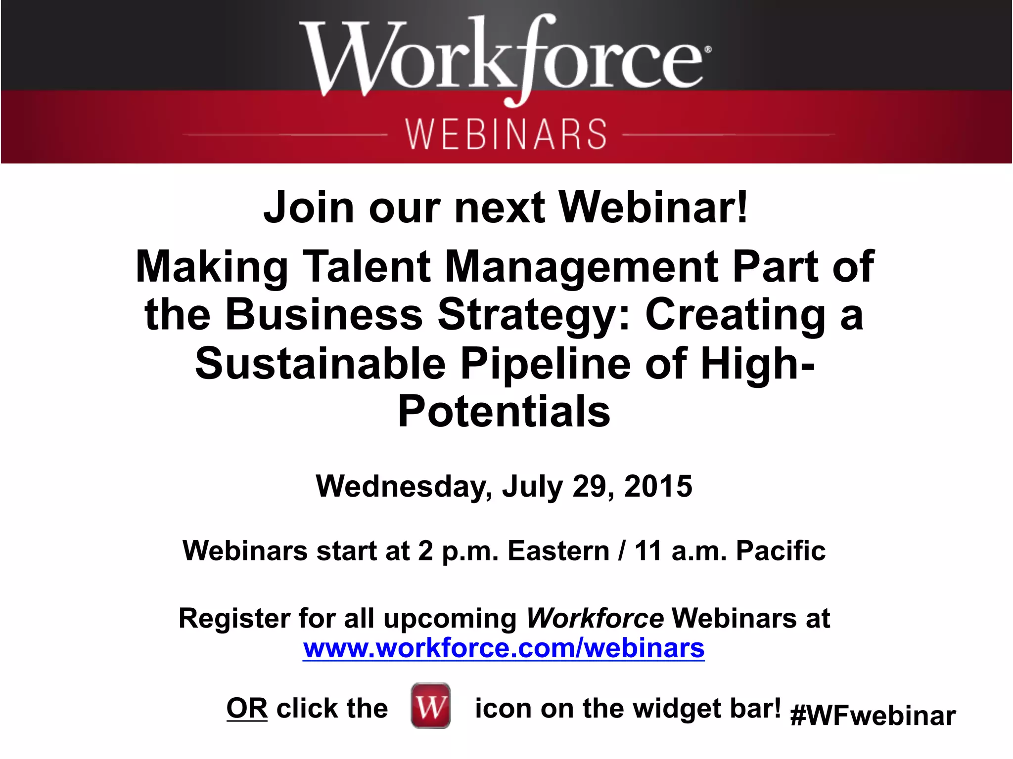 #WFwebinar
	
   	
  
	
  	
  
Join our next Webinar!
Making Talent Management Part of
the Business Strategy: Creating a
Sustainable Pipeline of High-
Potentials
Wednesday, July 29, 2015
Webinars start at 2 p.m. Eastern / 11 a.m. Pacific
Register for all upcoming Workforce Webinars at
www.workforce.com/webinars
OR click the icon on the widget bar!
 