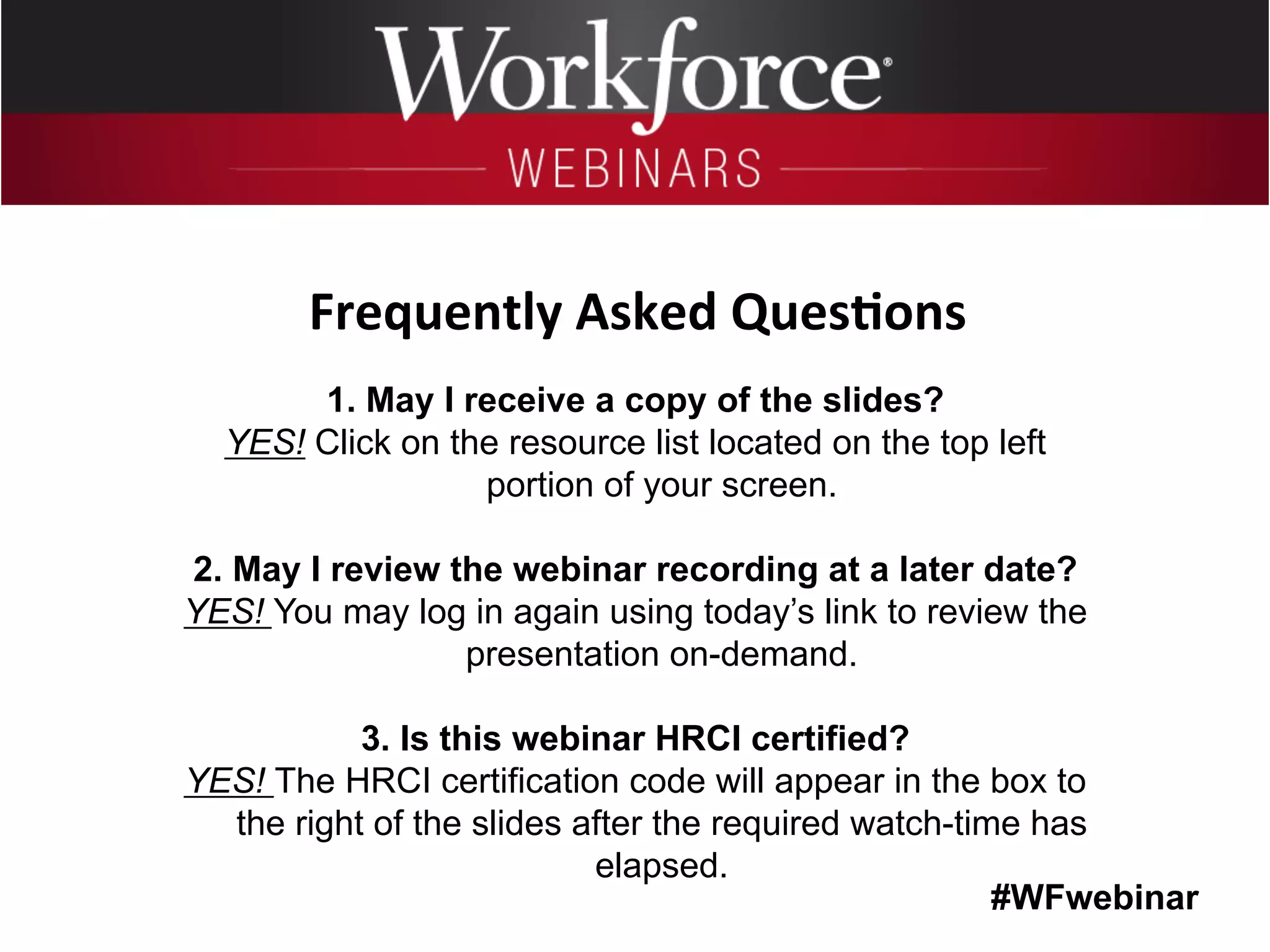 #WFwebinar
	
   	
  
	
  	
  
1. May I receive a copy of the slides?
YES! Click on the resource list located on the top left
portion of your screen.
2. May I review the webinar recording at a later date?
YES! You may log in again using today’s link to review the
presentation on-demand.
3. Is this webinar HRCI certified?
YES! The HRCI certification code will appear in the box to
the right of the slides after the required watch-time has
elapsed.
Frequently	
  Asked	
  Ques6ons	
  
 