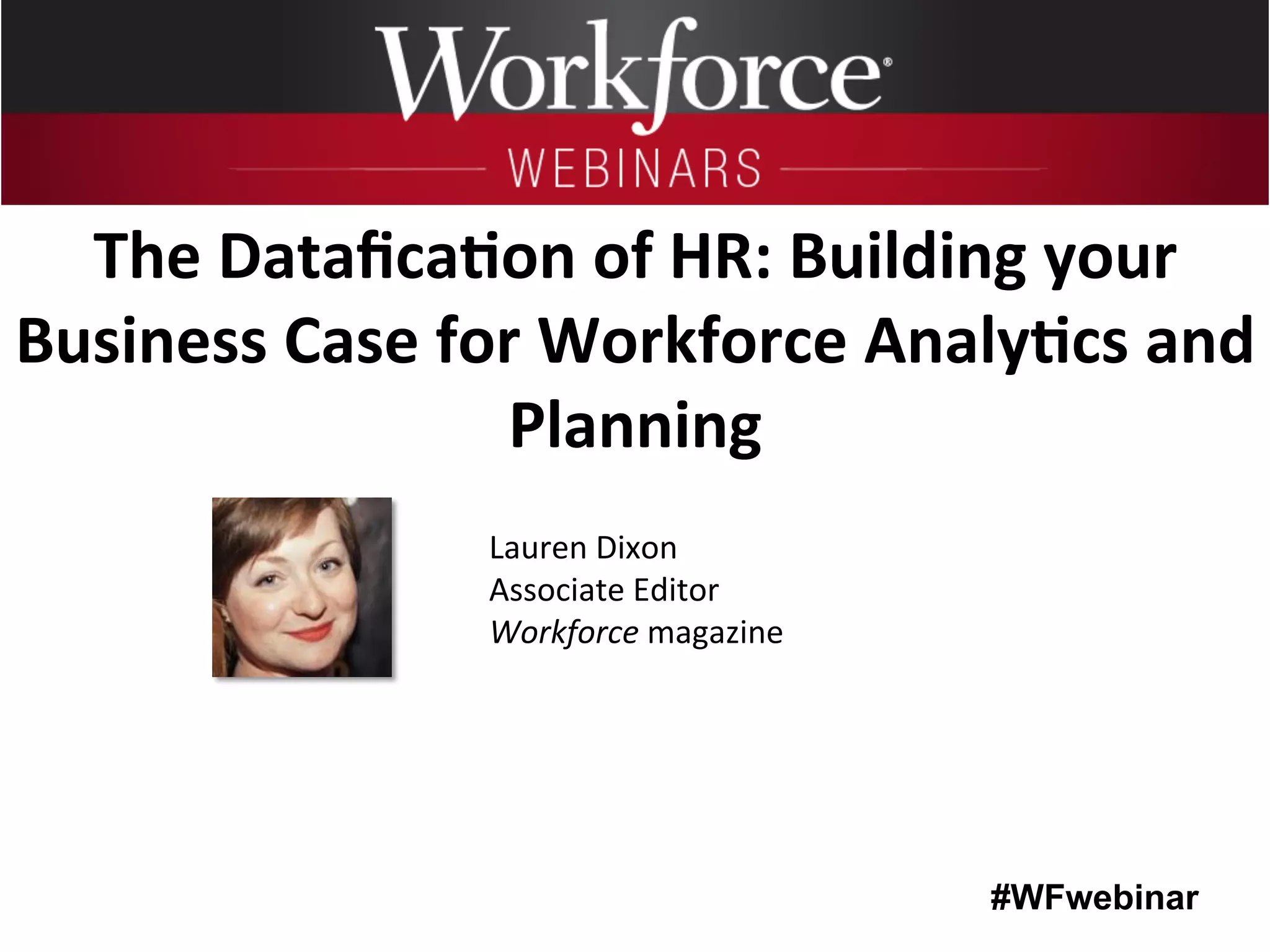 #WFwebinar
	
   	
  
	
  	
  
Lauren	
  Dixon	
  
Associate	
  Editor	
  
Workforce	
  magazine	
  
The	
  Dataﬁca6on	
  of	
  HR:	
  Building	
  your	
  
Business	
  Case	
  for	
  Workforce	
  Analy6cs	
  and	
  
Planning	
  
 