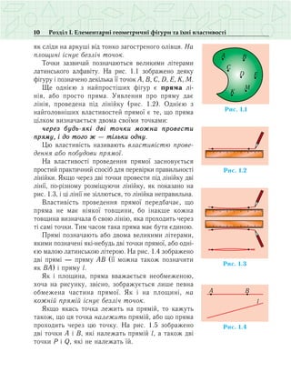 10 Розділ І. Елементарні геометричні фігури та їхні властивості
як сліди на аркуші від тонко загостреного олівця. На
площині існує безліч точок.
Точки зазвичай позначаються великими літерами
латинського алфавіту. На рис. 1.1 зображено деяку
фігуру і позначено декілька її точок A, B, C, D, E, K, M.
Ще однією з найпростіших фігур є пряма лі­
нія, або просто пряма. Уявлення про пряму дає
лінія, проведена під лінійку (рис. 1.2). Однією з
найголовніших властивостей прямої є те, що пряма
цілком визначається двома своїми точками:
через будь-які дві точки можна провести
пряму, і до того ж — тільки одну.
Цю властивість називають властивістю прове­
ден­ня або побудови прямої.
На властивості проведення прямої засновується
простий практичний спосіб для перевірки правильності
лінійки. Якщо через дві точки провести під лінійку дві
лінії, по-різному розміщуючи лінійку, як показано на
рис. 1.3, і ці лінії не зіллються, то лінійка неправильна.
Властивість проведення прямої передбачає, що
пряма не має ніякої товщини, бо інакше кожна
товщина визначала б свою лінію, яка проходить через
ті самі точки. Тим часом така пряма має бути єдиною.
Прямі позначають або двома великими літерами,
якими позначені які-небудь дві точки прямої, або одні-
єю малою латинською літерою. На рис. 1.4 зображено
дві прямі — пряму AB (її можна також позначити
як ВА) і пряму l.
Як і площина, пряма вважається необмеженою,
хоча на рисунку, звісно, зображується лише певна
обмежена частина прямої. Як і на площині, на
кожній прямій існує безліч точок.
Якщо якась точка лежить на прямій, то кажуть
також, що ця точка належить прямій, або що пряма
проходить через цю точку. На рис. 1.5 зображено
дві точки А і В, які належать прямій l, а також дві
точки P і Q, які не належать їй.
Ðèñ. 1.2
Ðèñ. 1.1
A B
C
D E
K
M
Ðèñ. 1.3
Ðèñ. 1.4
A B
l
 