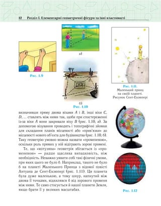 12 Розділ І. Елементарні геометричні фігури та їхні властивості
визначивши пряму двома віхами А і В, інші віхи С,
D, … ставлять між ними так, щоби при спостереженні
із-за віхи А вони закривали віху В (рис. 1.10, а). За
допомогою візування проводять і топографічні зйомки
для складання планів місцевості або «прив’язки» до
місцевості нового об’єкта для будівництва (рис. 1.10, б).
Таку геометрію умовно можна назвати «променевою»,
оскільки роль прямих у ній відіграють зорові промені.
Те, що «мотузяна» геометрія збігається із «про­
ме­невою» — радше щаслива випадковість, ніж
необхідність. Неважко уявити собі такі фізичні умови,
при яких цього не було б. Наприклад, такого не було
б на планеті Маленького Принца з відомої повісті
Антуана де Сент-Екзюпері (рис. 1.11). Ця планета
була дуже маленькою, а тому шнур, напнутий між
двома її точками, відхилявся б від зорового променя
між ними. Те само стосується й нашої планети Земля,
якщо брати її у великих масштабах.
A B
C
D
O
B1
C1
D1
A1
Ðèñ. 1.10
á)
à)
Ðèñ. 1.9
Ðèñ. 1.12
Ðèñ. 11.1.
Ìàëåíüêèé ïðèíö
íà ñâî¿é ïëàíåò³.
Ðèñóíîê Ñåíò-Åêçþïåð³
 