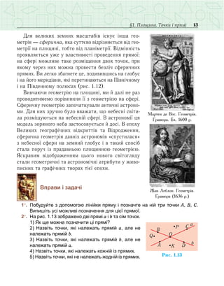 13§1. Площина. Точки і прямі
Для великих земних масштабів існує інша гео­
метрія — сферична, яка суттєво відрізняється від гео­
метрії на площині, тобто від планіметрії. Відмінність
проявляється уже у властивості проведення прямої:
на сфері можливе таке розміщення двох точок, при
якому через них можна провести безліч сферичних
прямих. Ви легко збагнете це, подивившись на глобус
і на його меридіани, які перетинаються на Північному
і на Південному полюсах (рис. 1.12).
Вивчаючи геометрію на площині, ми й далі не раз
проводитимемо порівняння її з геометрією на сфері.
Сферичну геометрію започаткували античні астроно-
ми. Для них зручно було вважати, що небесні світи-
ла розміщуються на небесній сфері. В астрономії ця
модель зоряного неба застосовується й досі. В епоху
Великих географічних відкриттів та Відродження,
сферична геометрія давніх астрономів «спустилася»
з небесної сфери на земний глобус і в такий спосіб
стала поруч із прадавньою площинною геометрією.
Яскравим відображенням цього нового світогляду
стали геометричні та астрономічні атрибути у живо-
писних та графічних творах тієї епохи.
Вправи і задачі
	 1°.	 Побудуйте з допомогою лінійки пряму і позначте на ній три точки А, В, С.
Випишіть усі можливі позначення для цієї прямої.
	 2°.	 На рис. 1.13 зображено дві прямі a і b та сім точок.
	 	 1) Як ще можна позначити ці прямі? 
	 	 2) Назвіть точки, які належать прямій а, але не
належать прямій b.
	 	 3) Назвіть точки, які належать прямій b, але не
належать прямій a.
	 	 4) Назвіть точки, які належать кожній із прямих.
	 	 5) Назвіть точки, які не належать жодній із прямих.
Жан Леблон. Геометрія.
Гравюра (1636 р.)
Мартен де Вос. Геометрія.
Гравюра. Бл. 1600 р.
Ðèñ. 1.13
b
B
P
Q
C
DA K
O
a
 