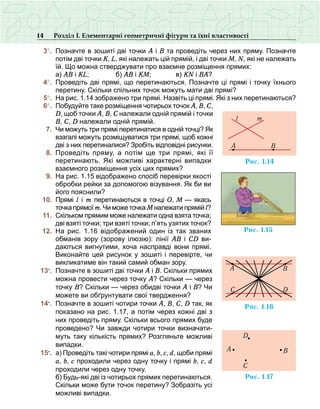 14 Розділ І. Елементарні геометричні фігури та їхні властивості
	 3°.	 Позначте в зошиті дві точки А і В та проведіть через них пряму. Позначте
потім дві точки K, L, які належать цій прямій, і дві точки M, N, які не належать
їй. Що можна стверджувати про взаємне розміщення прямих:
	 	 а) АВ і KL; 	 б) АВ і KM; 	 в) KN і BA?
	 4°.	 Проведіть дві прямі, що перетинаються. Позначте ці прямі і точку їхнього
перетину. Скільки спільних точок можуть мати дві прямі?
	 5°.	 На рис. 1.14 зображено три прямі. Назвіть ці прямі. Які з них перетинаються?
	 6°.	 Побудуйте таке розміщення чотирьох точок А, В, С,
D, щоб точки А, В, С належали одній прямій і точки
В, С, D належали одній прямій.
	 7.	 Чи можуть три прямі перетинатися в одній точці? Як
взагалі можуть розміщуватися три прямі, щоб кожні
дві з них перетиналися? Зробіть відповідні рисунки.
	 8.	 Проведіть пряму, а потім ще три прямі, які її
перетинають. Які можливі харак­терні випадки
взаємного розміщення усіх цих прямих?
	 9.	 На рис. 1.15 відображено спосіб перевірки якості
обробки рейки за допомогою візування. Як би ви
його пояснили?
	 10.	 Прямі l і m перетинаються в точці О, М — якась
точка прямої m. Чи може точка Мналежати прямій l?
	 11.	 Скільком прямим може належати одна взята точка;
дві взяті точки; три взяті точки; п’ять узятих точок?
	 12.	 На рис.  1.16 відображений один із так званих
обманів зору (зорову ілюзію): лінії АВ і СD ви-
даються вигнутими, хоча насправді вони прямі.
Виконайте цей рисунок у зошиті і перевірте, чи
викликатиме він такий самий обман зору.
	13•
.	 Позначте в зошиті дві точки А і В. Скільки прямих
можна провести через точку А? Скільки — через
точку В? Скільки — через обидві точки А і В? Чи
можете ви обґрунтувати свої твердження?
	 14•
.	 Позначте в зошиті чотири точки А, В, С, D так, як
показано на рис. 1.17, а потім через кожні дві з
них проведіть пряму. Скільки всього прямих буде
проведено? Чи завжди чотири точки визначати-
муть таку кількість прямих? Розгляньте можливі
випадки.
	 15•
.	 а) Проведіть такі чотири прямі а, b, c, d, щоби прямі
a, b, c проходили через одну точку і прямі b, c, d
проходили через одну точку.
	 	 б) Будь-які дві із чотирьох прямих перетинаються.
Скільки може бути точок перетину? Зобразіть усі
можливі випадки.
Ðèñ. 1.14
A B
l m
Ðèñ. 1.15
Ðèñ. 1.16
C D
BA
Ðèñ. 1.17
A
C
B
D
 