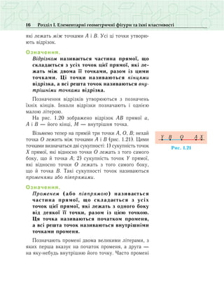 16 Розділ І. Елементарні геометричні фігури та їхні властивості
які лежать між точками А і В. Усі ці точки утворю-
ють відрізок.
Означення.
Відрізком називається частина прямої, що
складається з усіх точок цієї прямої, які ле­
жать між двома її точками, разом із цими
точками. Ці точки називаються кінцями
відрізка, а всі решта точок називаються вну­
трішніми точками відрізка.
Позначення відрізків утворюються з позначень
їхніх кінців. Інколи відрізки позначають і однією
малою літерою.
На рис. 1.20 зображено відрізок АВ прямої а,
А і В — його кінці, М — внутрішня точка.
Візьмемо тепер на прямій три точки А, О, В; нехай
точка О лежить між точками А і В (рис. 1.21). Цими
точками визначаться дві сукупності: 1) сукупність точок
Х прямої, які відносно точки О лежать з того самого
боку, що й точка А; 2) сукупність точок Y прямої,
які відносно точки О лежать з того самого боку,
що й точка В. Такі сукупності точок називаються
променями або півпрямими.
Означення.
Променем (або півпрямою) називається
частина прямої, що складається з усіх
точок цієї прямої, які лежать з одного боку
від деякої її точки, разом із цією точкою.
Ця точка називаються початком променя,
а всі решта точок називаються внутрішніми
точками променя.
Позначають промені двома великими літерами, з
яких перша вказує на початок променя, а друга —
на яку-небудь внутрішню його точку. Часто промені
Ðèñ. 1.21
Y XAB O
 