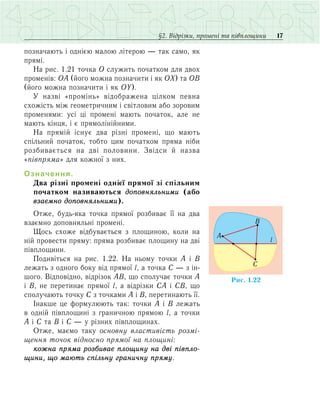 17§2. Відрізки, промені та півплощини
позначають і однією малою літерою — так само, як
прямі.
На рис. 1.21 точка О служить початком для двох
променів: ОА (його можна позначити і як OX) та ОВ
(його можна позначити і як OY).
У назві «промінь» відображена цілком певна
схожість між геометричним і світловим або зоровим
променями: усі ці промені мають початок, але не
мають кінця, і є прямолінійними.
На прямій існує два різні промені, що мають
спільний початок, тобто цим початком пряма ніби
розбивається на дві половини. Звідси й назва
«півпряма» для кожної з них.
Означення.
Два різні промені однієї прямої зі спільним
початком називаються доповняльними (або
взаємно доповняльними).
Отже, будь-яка точка прямої розбиває її на два
взаємно доповняльні промені.
Щось схоже відбувається з площиною, коли на
ній провести пряму: пряма розбиває площину на дві
півплощини.
Подивіться на рис. 1.22. На ньому точки А і В
лежать з одного боку від прямої l, а точка С — з ін-
шого. Відповідно, відрізок АВ, що сполучає точки А
і В, не перетинає прямої l, а відрізки СА і СВ, що
сполучають точку С з точками А і В, перетинають її.
Інакше це формулюють так: точки А і В лежать
в одній півплощині з граничною прямою l, а точки
А і С та В і С — у різних півплощинах.
Отже, маємо таку основну властивість роз­мі­
щення точок відносно прямої на площині:
кожна пряма розбиває площину на дві півпло­
щини, що мають спільну граничну пряму.
Ðèñ. 1.22
l
B
A
C
 