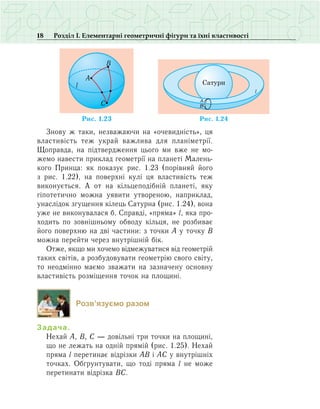 18 Розділ І. Елементарні геометричні фігури та їхні властивості
Знову ж таки, незважаючи на «очевидність», ця
властивість теж украй важлива для планіметрії.
Щоправда, на підтвердження цього ми вже не мо­
же­мо навести приклад геометрії на планеті Малень­
кого Принца: як показує рис. 1.23 (порівняй його
з рис. 1.22), на поверхні кулі ця властивість теж
виконується. А от на кільцеподібній планеті, яку
гіпотетично можна уявити утвореною, наприклад,
унаслідок згущення кілець Сатурна (рис. 1.24), вона
уже не виконувалася б. Справді, «пряма» l, яка про-
ходить по зовнішньому обводу кільця, не розбиває
його поверхню на дві частини: з точки А у точку В
можна перейти через внутрішній бік.
Отже, якщо ми хочемо відмежуватися від геометрій
таких світів, а розбудовувати геометрію свого світу,
то неодмінно маємо зважати на зазначену основну
властивість розміщення точок на площині.
Розв’язуємо разом
Задача.
Нехай А, В, С — довільні три точки на площині,
що не лежать на одній прямій (рис. 1.25). Нехай
пряма l перетинає відрізки АВ і АС у внутрішніх
точках. Обґрунтувати, що тоді пряма l не може
перетинати відрізка ВС.
A
C
Ðèñ. 1.23
B
l
l
A
B
а н
Ðèñ. 41.2
 