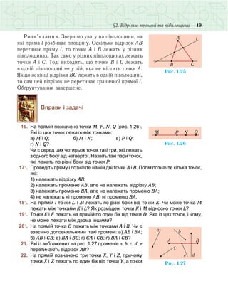 19§2. Відрізки, промені та півплощини
Розв’язання. Звернімо увагу на півплощини, на
які пряма l розбиває площину. Оскільки відрізок АВ
перетинає пряму l, то точки А і В лежать у різних
півплощинах. Так само у різних півплощинах лежать
точки А і С. Тоді виходить, що точки В і С лежать
в одній півплощині — у тій, яка не містить точки А.
Якщо ж кінці відрізка ВС лежать в одній півплощині,
то сам цей відрізок не перетинає граничної прямої l.
Обґрунтування завершене.
Вправи і задачі
	 16.	 На прямій позначено точки M, P, N, Q (рис. 1.26).
Які із цих точок лежать між точками:
	 	 а) М і Q; 	 б) М і N; 	 в) Р і Q; 		
г) N і Q?
	 	 Чи є серед цих чотирьох точок такі три, які лежать
з одного боку від четвертої. Назвіть такі пари точок,
які лежать по різні боки від точки Р.
	17°.	 Проведіть пряму і позначте на ній дві точки А і В. Потім позначте кілька точок,
які:
	 	 1) належать відрізку АВ;
	 	 2) належать променю АВ, але не належать відрізку АВ;
	 	 3) належать променю ВА, але не належать променю ВА;
	 	 4) не належать ні променю АВ, ні променю ВА.
	18°.	 На прямій l точки L і M лежать по різні боки від точки К. Чи може точка M
лежати між точками К і L? Як розміщені точки К і М відносно точки L?
	19°.	 Точки Е і F лежать на прямій по один бік від точки D. Яка із цих точок, і чому,
не може лежати між двома іншими?
	20°.	 На прямій точка С лежить між точками А і В. Чи є
взаємно доповняльними такі промені: а) АВ і ВА;
б) АВ і СВ; в) ВА і ВС; г) СА і СВ; ґ) ВА і СВ?
	 21.	 Які із зображених на рис. 1.27 променів a, b, c, d, e
перетинають відрізок АВ?
	 22.	 На прямій позначено три точки Х, Y і Z, причому
точки Х і Z лежать по один бік від точки Y, а точки
Ðèñ. 1.25
B C
A l
Ðèñ. 1.26
QP NM
Ðèñ. 1.27
A B
a b
d
c
e
 