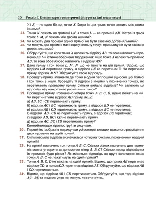 20 Розділ І. Елементарні геометричні фігури та їхні властивості
Y і Z — по один бік від точки Х. Котра із цих трьох точок лежить між двома
іншими?
	 23.	 Точка М лежить на промені LN, а точка L — на промені NM. Котра із трьох
точок L, M, N лежить між двома іншими?
	 24.	 Чи можуть два промені однієї прямої не бути взаємно доповняльними?
	 25.	 Чи можуть два промені мати єдину спільну точку і при цьому не бути взаємно
доповняльними?
	 26.	 Обґрунтуйте, що коли точка Х належить відрізку АВ, то вона належить і про­
меню АВ. Чи істинне обернене твердження: якщо точка Х належить променю
АВ, то вона обов’язково належить і відрізку АВ?
	 27.	 Дано пряму і три точки L, M, N, що не лежать на цій прямій. Відомо, що
відрізок LM перетинає пряму, а відрізок LN не перетинає її. Чи перетинає
пряму відрізок MN? Обґрунтуйте свою відповідь.
	 28.	 Проведіть пряму і позначте дві точки в одній півплощині відносно цієї прямої
і три точки в іншій. Проведіть ті відрізки з кінцями у позначених точках, які
перетинають проведену пряму. Скільки вийшло відрізків? Чи залежить ця
відповідь від конкретного розміщення точок?
	 29.	 Проведено пряму і позначено чотири точки А, В, С, D, що не лежать на ній.
Чи перетинатиме відрізок АD пряму, якщо:
	 	 а) АВ, ВС і СD перетинають пряму;
	 	 б) відрізки АС і ВС перетинають пряму, а відрізок ВD не перетинає;
	 	 в) відрізки АВ і СD перетинають пряму, а відрізок ВС не перетинає;
	 	 г) відрізки АВ і СD не перетинають пряму, а відрізок ВС перетинає;
	 	 ґ) відрізки АВ, ВС і СD не перетинають пряму;
	 	 д) відрізки АС, ВС і ВD перетинають пряму?
	 	 Кожний випадок проілюструйте рисунком.
	 30•
.	 Перелічіть і зобразіть на рисунках усі можливі випадки взаємного розміщення
двох променів на одній прямій.
	 31•
.	 Скільки всього відрізків визначається чотирма точками, позначеними на одній
прямій?
	 32•
.	 На прямій позначено три точки А, В, С. Скільки різних позначень для проме-
нів можна утворити за допомогою літер А, В, С? Скільки серед відповідних
їм променів буде різних? Як зміниться відповідь на друге запитання, якщо
точки А, В, С не лежатимуть на одній прямій?
	 33•
.	 Точки А, В, С, D не лежать на одній прямій. Відомо, що пряма АВ перетинає
відрізок СD, а пряма СD перетинає відрізок АВ. Обґрунтуйте, що відрізки АВ
і СD перетинаються.
	 34•
.	 Відомо, що відрізки АВ і СD перетинаються. Обґрунтуйте, що тоді відрізки
АС і ВD за жодних умов не можуть перетинатись.
 