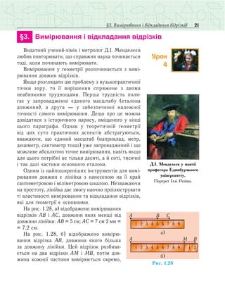 21§3. Вимірювання і відкладання відрізків
	 §3.	 Вимірювання і відкладання відрізків
Видатний учений-хімік і метролог Д.І. Менделєєв
любив повторювати, що справжня наука починається
тоді, коли починають вимірювати.
Вимірювання у геометрії розпочинається з вимі­
рювання довжин відрізків.
Якщо розглядати цю проблему з вузькопрактичної
точки зору, то її вирішення спряжене з двома
неабиякими труднощами. Перша трудність поля-
гає у запровадженні єдиного масштабу (еталона
довжини), а друга — у забезпеченні належної
точності самого вимірювання. Дещо про це можна
дові­датися з історичного нарису, вміщеного у кінці
цього параграфа. Однак у теоретичній геометрії
від цих суто практичних аспектів абстрагуються,
вважаючи, що єдиний масштаб (наприклад, метр,
дециметр, сантиметр тощо) уже запроваджений і що
можливе абсолютно точне вимірювання, навіть якщо
для цього потрібні не тільки десяті, а й соті, тисячні
і так далі частини основного еталона.
Одним із найпоширеніших інструментів для вимі­
рювання довжин є лінійка з нанесеною на її край
сантиметровою і міліметровою шкалою. Незважаючи
на простоту, лінійка дає змогу наочно проілюструвати
ті властивості вимірювання та відкладання відрізків,
які для геометрії є основними.
На рис. 1.28, а) відображено вимірювання
відрізків АВ і АС, довжини яких менші від
довжини лінійки: АВ = 5 см; АС = 7 см 2 мм =
= 7,2 см.
На рис. 1.28, б) відображено вимірю-
вання відрізка АВ, довжина якого більша
за довжину лінійки. Цей відрізок розбива-
ється на два відрізки АМ і МВ, потім дов-
жина кожної частини вимірюється окремо,
Д.І. Менделєєв у мантії
професора Единбурзького
університету.
Портрет Іллі Рєпіна.
Ðèñ. 1.28
1 2 3 4 5 6 7 8 9 1 2
á)
A M B
1 2 3 4 5 6 7 8 9
à)
A B C
Урок
4
 