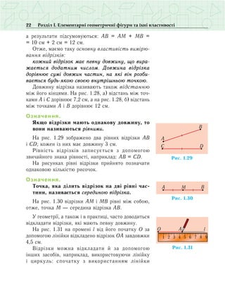 22 Розділ І. Елементарні геометричні фігури та їхні властивості
а результати підсумовуються: АВ = АМ + МВ =
= 10 см + 2 см = 12 см.
Отже, маємо таку основну властивість вимі­рю­
вання відрізків:
кожний відрізок має певну довжину, що вира­
жа­ється додатним числом. Довжина відрізка
дорівнює сумі довжин частин, на які він розби­
вається будь-якою своєю внутрішньою точкою.
Äîâæèíó â³äð³çêà íàçèâàþòü òàêîæ â³äñòàííþ
ì³æ éîãî ê³íöÿìè. На рис. 1.28, а) відстань між точ-
ками А і С дорівнює 7,2 см, а на рис. 1.28, б) відстань
між точками А і В дорівнює 12 см.
Означення.
Якщо відрізки мають однакову дов­жину, то
вони називаються рівними.
На рис. 1.29 зображено два рівних відрізки АВ
і СD; кожен із них має довжину 3 см.
Рівність відрізків записується з допомогою
звичайного знака рівності, наприклад: АВ = СD.
На рисунках рівні відрізки прийнято позначати
однаковою кількістю рисочок.
Означення.
Точка, яка ділить відрізок на дві рівні час­
тини, називається серединою відрізка.
На рис. 1.30 відрізки АМ і МВ рівні між собою,
отже, точка М — середина відрізка АВ.
У геометрії, а також і в практиці, часто доводиться
відкладати відрізки, які мають певну довжину.
На рис. 1.31 на промені l від його початку О за
допомогою лінійки відкладено відрізок ОА завдовжки
4,5 см.
Відрізки можна відкладати й за допомогою
інших засобів, наприклад, використовуючи лінійку
і циркуль: спочатку з використанням лінійки
Ðèñ. 1.29
Ñ D
A
B
Ðèñ. 1.31
1 2 3 4 5 6 7 8 9
O A l
Ðèñ. 1.30
BMA
 