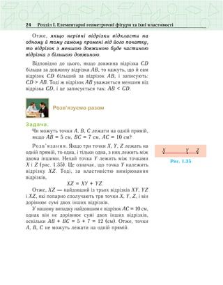 24 Розділ І. Елементарні геометричні фігури та їхні властивості
Отже, якщо нерівні відрізки відкласти на
одному й тому самому промені від його початку,
то відрізок з меншою довжиною буде частиною
відрізка з біль­шою довжиною.
Відповідно до цього, якщо довжина відрізка СD
більша за довжину відрізка АВ, то кажуть, що й сам
відрізок СD більший за відрізок АВ, і записують:
СD > АВ. Тоді ж відрізок АВ уважається меншим від
відрізка СD, і це записується так: АВ < CD.
Розв’язуємо разом
Задача.
Чи можуть точки А, В, С лежати на одній прямій,
якщо АВ = 5 см, ВС = 7 см, АС = 10 см?
Розв’язання. Якщо три точки Х, Y, Z лежать на
одній прямій, то одна, і тільки одна, з них лежить між
двома іншими. Нехай точка Y лежить між точками
X і Z (рис. 1.35). Це означає, що точка Y належить
відрізку XZ. Тоді, за властивістю вимірювання
відрізків,
	 XZ = XY + YZ.
Отже, XZ — найдовший із трьох відрізків XY, YZ
і XZ, які попарно сполучають три точки X, Y, Z, і він
дорівнює сумі двох інших відрізків.
У нашому випадку найдовшим є відрізок АС = 10 см,
однак він не дорівнює сумі двох інших відрізків,
оскільки АВ + ВС = 5 + 7 = 12 (см). Отже, точки
А, В, С не можуть лежати на одній прямій.
Ðèñ. 1.35
X ZY
 