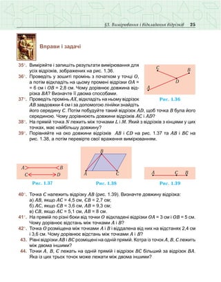 25§3. Вимірювання і відкладання відрізків
Вправи і задачі
	35°.	 Виміряйте і запишіть результати вимірювання для
усіх відрізків, зображених на рис. 1.36.
	36°.	 Проведіть у зошиті промінь з початком у точці О,
а потім відкладіть на цьому промені відрізки ОА =
= 6 см і ОВ = 2,8 см. Чому дорівнює довжина від-
різка ВА? Визначте її двома способами.
	37°.	 Проведіть промінь АX, відкладіть на ньому відрізок
АВ завдовжки 4 см і за допомогою лінійки знайдіть
його середину С. Потім побудуйте такий відрізок АD, щоб точка В була його
серединою. Чому дорівнюють довжини відрізків АС і АD?
	38°.	 На прямій точка N лежить між точками L і M. Який з відрізків з кінцями у цих
точках, має найбільшу довжину?
	39°.	 Порівняйте на око довжини відрізків АВ і СD на рис. 1.37 та АВ і ВС на
рис. 1.38, а потім перевірте свої враження вимірюванням.
	40°.	 Точка С належить відрізку АВ (рис. 1.39). Визначте довжину відрізка:
	 	 а) АВ, якщо АС = 4,5 см, СВ = 2,7 см;
	 	 б) АС, якщо СВ = 3,6 см, АВ = 9,3 см;
	 	 в) СВ, якщо АС = 5,1 см, АВ = 8 см.
	41°.	 На прямій по різні боки від точки О відкладені відрізки ОА = 3 см і ОВ = 5 см.
Чому дорівнює відстань між точками А і В?
	42°.	 Точка О розміщена між точками А і В і віддалена від них на відстанях 2,4 см
і 3,6 см. Чому дорівнює відстань між точками А і В?
	 43.	 Рівні відрізки АВ і ВС розміщені на одній прямій. Котра із точок А, В, С лежить
між двома іншими?
	 44.	 Точки А, В, С лежать на одній прямій і відрізок ВС більший за відрізок ВА.
Яка із цих трьох точок може лежати між двома іншими?
Ðèñ. 1.36
A
D
C B
Ðèñ. 1.37
Ñ D
A B
Ðèñ. 1.38
A C
B
Ðèñ. 1.39
A BC
 