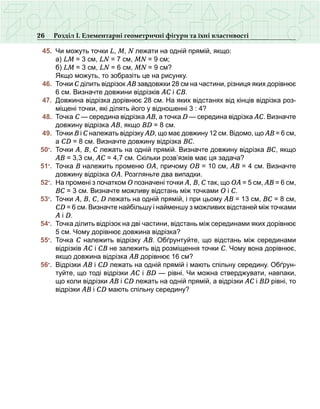 26 Розділ І. Елементарні геометричні фігури та їхні властивості
	 45.	 Чи можуть точки L, M, N лежати на одній прямій, якщо:
	 	 а) LM = 3 см, LN = 7 см, MN = 9 см;
	 	 б) LM = 3 см, LN = 6 см, MN = 9 см?
	 	 Якщо можуть, то зобразіть це на рисунку.
	 46.	 Точки С ділить відрізок АВ завдовжки 28 см на частини, різниця яких дорівнює
6 см. Визначте довжини відрізків АС і СВ.
	 47.	 Довжина відрізка дорівнює 28 см. На яких відстанях від кінців відрізка роз-
міщені точки, які ділять його у відношенні 3 : 4?
	 48.	 Точка С — середина відрізка АВ, а точка D — середина відрізка АС. Визначте
довжину відрізка АВ, якщо ВD = 8 см.
	 49.	 Точки В і С належать відрізку АD, що має довжину 12 см. Відомо, що АВ = 6 см,
а СD = 8 см. Визначте довжину відрізка ВС.
	 50•
.	 Точки А, В, С лежать на одній прямій. Визначте довжину відрізка ВС, якщо
АВ = 3,3 см, АС = 4,7 см. Скільки розв’язків має ця задача?
	 51•
.	 Точка В належить променю ОА, причому ОВ = 10 см, АВ = 4 см. Визначте
довжину відрізка ОА. Розгляньте два випадки.
	 52•
.	 На промені з початком О позначені точки А, В, С так, що ОА = 5 см, АВ = 6 см,
ВС = 3 см. Визначте можливу відстань між точками О і С.
	 53•
.	 Точки А, В, С, D лежать на одній прямій, і при цьому АВ = 13 см, ВС = 8 см,
СD = 6 см. Визначте найбільшу і найменшу з можливих відстаней між точками
А і D.
	 54•
.	 Точка ділить відрізок на дві частини, відстань між серединами яких дорівнює
5 см. Чому дорівнює довжина відрізка?
	 55•
.	 Точка С належить відрізку АВ. Обґрунтуйте, що відстань між серединами
відрізків АС і СВ не залежить від розміщення точки С. Чому вона дорівнює,
якщо довжина відрізка АВ дорівнює 16 см?  
	 56•
.	 Відрізки АВ і СD лежать на одній прямій і мають спільну середину. Обґрун-
туйте, що тоді відрізки АС і ВD — рівні. Чи можна стверджувати, навпаки,
що коли відрізки АВ і СD лежать на одній прямій, а відрізки АС і ВD рівні, то
відрізки АВ і СD мають спільну середину?
 