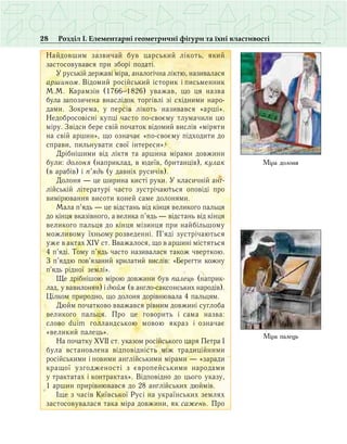 28 Розділ І. Елементарні геометричні фігури та їхні властивості
Íàéäîâøèì çàçâè÷àé áóâ öаðñüêèé ë³êîòü, ÿêèé
çàñòîñîâóâàâñÿ ïðè çáîð³ ïîäàò³.
Ó ðóñüê³é äåðæàâ³ ì³ðà, àíàëîã³÷íà ë³êòþ, íàçèâàëàñÿ
аðøèíîì. Â³äîìèé ðîñ³éñüêèé ³ñòîðèê і ïèñüìåííèê
М.Ì. Êàðàìç³í (1766−1826) уâàæàâ, ùî öÿ íàçâà
була çàïîçè÷åíà вíàñë³äîê òîðã³âë³ ç³ ñõ³äíèìè íàðî­
äàìè. Çîêðåìà, ó ïåðñ³â ë³êîòü íàçèâàâñÿ «àðø³».
Íåäîáðîñîâ³ñí³ êóïö³ ÷àñòî ïî-ñâîºìó òëóìà÷èëè цю
ì³ðó. Çâ³äñè бере свій початок відомий вислів «ì³ðÿòè
íà ñâ³é àðøèí», ùî îçíà÷àº «ïî-ñâîºìó підходити до
ñïðàâи, ïèëüíóâàòè ñâî¿ ³íòåðåñè».
Äð³áí³øèìè â³ä ë³êòÿ та аршина ì³ðàìè äîâæèíè
були: äîëîíÿ (íàïðèêëàä, â þäå¿â, áðèòàíö³â), êóëàê
(â àðàá³â) ³ ï’ÿäü (у давніх ðóñè÷³â).
Äîëîíÿ — öå øèðèíà êèñò³ ðóêè. У êëàñè÷í³é àíã­
ë³éñü­ê³é ë³òåðàòóð³ ÷àñòî çóñòð³÷àþòüñÿ îïîâ³ä³ ïðî
âèì³ðþâàííÿ âèñîòè êîíåé ñàìå äîëîíÿìè.
Ìàëà ï’ÿäü — öå â³äñòàíü â³ä ê³íöÿ âåëèêîãî ïàëüöÿ
äî ê³íöÿ âêàç³âíîãî, à âåëèêà ï’ÿäü — â³äñòàíü â³ä ê³íöÿ
âåëèêîãî ïàëüöÿ äî ê³íöÿ ì³çèíöÿ ïðè íàéá³ëüøîìó
ìîæëèâîìó їхньому ðîçâåäåíí³. Ï’ÿä³ çóñòð³÷àþòüñÿ
óæå â àêòàõ XIV ñò. Ââàæàëîñÿ, ùî â àðøèí³ ì³ñòяòüñÿ
4 ï’ÿä³. Òîìó ï’ÿäü ÷àñòî íàçèâàëàñÿ òàêîæ ÷âåðòêîþ.
Ç ï’ÿääþ ïîâ’ÿçàíèé êðèëàòèé âèñë³â: «Áåðåãòè êîæíó
ï’ÿäü ð³äíî¿ çåìë³».
Ùå äð³áí³øîþ ì³ðîþ äîâæèíè áóâ ïаëåöü (íàïðèê­
ëàä, ó âàâèëîíÿí) ³ äþéì (â àíãëî-ñàêñîíñüêèõ íàðî­ä³â).
Ö³ëêîì ïðèðîäíî, ùî äоëîíÿ äîð³âíþâàëà 4 ïàëüöÿì.
Äþéì ïî÷àòêîâî ââàæàâñÿ ð³âíèì äîâæèí³ ñóãëîáà
âåëèêîãî ïàëüöÿ. Ïðî öå ãîâîðèòü ³ ñàìà íàçâà:
ñëîâî duim ãîëëàíäñüêîþ ìîâîþ ÿêðàç ³ îçíà÷àº
«âåëèêèé ïàëåöü».
Íà ïî÷àòêó XVII ñò. óêàçîì ðîñ³éñüêîãî öàðÿ Ïåòðà ²
áóëà âñòàíîâëåíà â³äïîâ³äí³ñòü ì³æ òðàäèö³éíèìè
ðîñ³éñüêèìè і íîâèìè àíãë³éñüêèìè ì³ðàìè — «çàðàäè
êðàùî¿ óçãîäæåíîñò³ ç ºâðîïåéñüêèìè íàðîäàìè
ó òðàêòàòàõ ³ êîíòðàêòàõ». Â³äïîâ³äíî äî öüîãî óêàçó,
1 àðøèí ïðèð³âíþâàâñÿ äî 28 àíãë³éñüêèõ äþéì³â.
²ùå ç ÷àñ³â Êè¿âñüêî¿ Ðóñ³ íà óêðà¿íñüêèõ çåìëÿõ
çàñòîñîâóâàëàñÿ òàêà ì³ðà äîâæèíè, ÿê ñаæåíü. Ïðî
Міра долоня
Міра палець
 