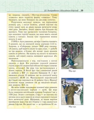 29§3. Вимірювання і відкладання відрізків
öå, çîêðåìà, ñâ³ä÷èòü ³ Íåñòîð-ë³òîïèñåöü. Ñëîâî
«ñаæåíü» ìàëî ïåðâ³ñíó ôîðìó «ñÿæåíü». Òîìó
йìîâ³ðíî, ùî âîíî ïîõîäèëî â³ä ä³ºñëîâà «ñÿãàòè».
Ðîçð³çíÿëè ìаõîâèé ñаæåíü, ùî äîð³âíþâàâ
ðîç­ìàõó ðóê, ³ êîñèé ñаæåíü, ð³âíèé â³äñòàí³ â³ä
ï’ÿòè ïðàâî¿ íîãè äî ê³íö³â ïàëüö³â âèòÿãíóòî¿ âãîðó
ë³âî¿ ðóêè. Çâè÷àéíî, êîñèé ñàæåíü áóâ á³ëüøèì â³ä
ìàõîâîãî. Òîìó ïðî кремезних ÷îëîâ³ê³â (çîêðåìà,
ïðî êàçêîâèõ ãåðî¿â) êàçàëè, ùî âîíè ìàþòü «êîñèé
ñàæåíü ó ïëå÷àõ». ²íêîëè òàêå ïîð³âíÿííÿ ìîæíà
ïî÷óòè é íèí³.
Ó XVII ñò. áóëî óçàêîíåíî, ùî ì³ðà 1 ñàæåíü ñòàíîâèòü
3 àðøèíè, ùî íà íèí³øí³é âèì³ð äîð³âíþº 2,13 ì.
Çîêðåìà, â «Ñîáîðíîìó óêëàä³» 1649 ðîêó ñêàçàíî:
«À ñàæåíü, ùîá ì³ðÿòè çåìëþ ÷è ùîñü ³íøå, — ðîáèòè
íà òðè àðøèíè, à á³ëüøå àáî ìåíøå òðüîõ àðøèí³â
ñàæí³â íå ðîáèòè». Íà â³äì³íó â³ä êîñîãî òà ìàõîâîãî
ñàæí³â, öåé íîâèé ñàæåíü íàçèâàâñÿ öаðñüêèì àáî
êаçåííèì.
Íàéïîøèðåí³øîþ ç ì³ð, ïîâ’ÿçàíèõ ç íîãîþ
ëþäèíè, º ôóò. Â³í äîð³âíþº ñåðåäí³é äîâæèí³
ñòóïí³ äîðîñëî¿ ëþäèíè (àíãë³éñüêå foot ÿêðàç ³ îçíà÷àº
«íîãà», «ñòóïíÿ»). Öÿ ì³ðà òåæ çàñòîñîâóâàëàñÿ ó
ð³çíèõ íàðîä³â. Â Àíãë³¿ ôóò áóâ óçàêîíåíèé ðàçîì
іç äþéìîì ó XIV ñò. êîðîëåì Åäâàðäîì ²²: 1 ôóò
ââàæàâñÿ ð³âíèì 12 äþéìàì, ùî íà íèí³øí³é âèì³ð
ñòàíîâèòü 30,48 ñì. Ôðàíöóçüêèé êîðîë³âñüêèé
ôóò (ÿêèé òåæ ïîä³ëÿâñÿ íà 12 äþéì³â ³ áóâ ó Ôðàíö³¿
îñíîâíîþ ì³ðîþ äîâæèíè àæ äî ââåäåííÿ ìåòðà),
ìàâ äîâæèíó 32,5 ñì.
Нå ìåíø ö³êàâå ïîõîäæåííÿ îñíîâíî¿ ì³ðè äîâæèíè
â àíãëî-ñàêñîíñüêèõ íàðîä³â  — ÿðäà. Öÿ ì³ðà
áóëà óçàêîíåíà àíãë³éñüêèì êîðîëåì Ãåíð³õîì ² ùå ó
1101 ðîö³. Çã³äíî ç ëåãåíäîþ, 1 ÿðä — öå â³äñòàíü â³ä
ê³í÷èêà íîñà öüîãî êîðîëÿ äî ê³íöÿ ñåðåäíüîãî ïàëüöÿ
éîãî âèòÿãíóòî¿ ðóêè. Ùîïðàâäà, çà ³íøîþ âåðñ³ºþ
ïðîîáðàçîì ÿðäà ñòàâ ìå÷ Ãåíð³õà ². 1 ÿðä уâàæàºòüñÿ
ð³âíèì 3 ôóòàì. Íà äàíèé ÷àñ — öå ïðèáëèçíî 91 ñì.
Міра фут
Міра ярд
 
