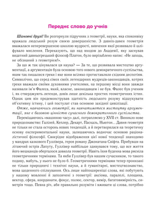 Переднє слово до учнів
Øàíîâí³ äðóç³! Âè розгорнули ï³äðó÷íèê ç ãåîìåòð³¿, íàóêè, ÿêà ñïîêîíâ³êó
âðàæàëà ëþäñüêèé ðîçóì ñâîºþ äîâåðøåí³ñòþ. З äàâí³õ-äàâåí геометрія
ââàæàëàñÿ íåïåðåâåðøåíîþ øêîëîþ ìóäðîñò³, âèâ÷åííÿ якої ðîçâèâàëî й øë³­
ôóâàëî ìèñëåííÿ. Переказують, ùî íàä âõîäîì äî Àêàäåì³¿, ÿêó çàñíóâàâ
âèäàòíèé äàâíüîãðåöüêèé ô³ëîñîô Ïëàòîí, áóëî âèð³çüáëåíî íàïèñ: «Íå çàõîäü,
íå îá³çíàíèé ç ãåîìåòð³ºþ!».
За що ж так цінувалася ця наука? — За те, що розвивала мистецтво аргу-
ментації, а аргументація була основою того нового демократичного суспільства,
яким так пишалися греки і яке вони всіляко протиставляли східним деспотіям.
Символічно, що серед сімох своїх легендарних мудреців-законодавців, котрих
греки вважали своїми духовними учителями, на першому місці вони завжди
називали ім’я Фалеса, який, власне, законодавцем і не був. Фалес був ученим
і, як стверджують легенди, довів лише декілька простих геометричних істин.
Однак цим він продемонстрував здатність людського розуму відшукувати
об’єктивну істину, і цей постулат став основою західної цивілізації.
Отже, навчаючись геометрії, ви навчатиметеся мистецтву аргумен-
тації, яке є базовою цінністю сучасного демократичного суспільства.
Переміщаючись «машиною часу» далі, потрапляємо у ХVІІ ст. Виникло нове
природознавство: Галілей, Кеплер, Декарт, Паскаль, Ньютон… Давня геометрія
не тільки не стала осторонь нових тенденцій, а й перетворилася на теоретичну
основу експериментальної науки, залишаючись водночас основою раціона-
лістичної філософії. Своєрідне відображення цієї нової тенденції знаходимо
у мандрах казкового Ãóëë³âåðа, героя роману Джонатана Свіфта. Прибувши на
літаючий îñòð³â Ëàïóòó, Гуллівер найбільше здивувався тому, що вñå æèòòÿ
його мешканців оберталося äîâêîëà ãåîìåòð³¿. Íàâ³òü їхня буденна мова ðÿñí³ëà
ãåîìåòðè÷íими термінами. Та якби Гуллівер áóâ íàøèì ñó÷àñíèêîì, òî такого
ïîäèâó, ìàáóòü, у нього íå áóëî б. Ãåîìåòðè÷íèìè òåðì³íàìè òåïåð ïðîíèçàí³
íå тільки ïðèðîäíè÷³ ³ òåõí³÷í³ науки, à é ãóìàí³òàðí³, ìèñòåöòâîçíàâñòâî,
мова щоденного спілкування. Îñü ëèøå íàéïîøèðåí³ø³ ñëîâà, ÿê³ ïîáóòóþòü
ó íàøîìó ìîâëåíí³ й çàïîçè÷åí³ ç ãåîìåòðії: àêñ³îìà, ïàðàëåë³, ïëîùèíà,
âåêòîð, ñôåðà, êîîðäèíàòи, ôîêóñ, ïîëþñ, ñåêòîð, âèì³ð, áàãàòîâèì³ðí³ñòü, си-
метрія òîùî. Ïåâíà ð³÷, аби ïðàâèëüíî ðîçóì³òè ³ âæèâàòè ö³ ñëîâà, ïîòð³áíî
 