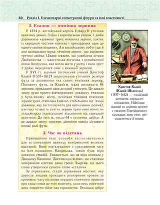 30 Розділ І. Елементарні геометричні фігури та їхні властивості
2. Еталон — ячмінна зернина
Ó 1324 ð. àíãë³éñüêèé êîðîëü Åäâàðä ²² óòî÷íèâ
âåëè÷èíó äþéìà. Çã³äíî ç êîðîë³âñüêèì óêàçîì, 1 äþéì
äîð³âíþâàâ «äîâæèí³ òðüîõ ÿ÷ì³ííèõ çåðíèí, óçÿòèõ
³ç ñåðåäíüî¿ ÷àñòèíè êîëîñêà ³ ïðèêëàäåíèõ îäíå äî
îäíîãî ñâî¿ìè ê³íöÿìè». À â àíãë³éñüêîìó ïîáóò³ ùå é
äîñ³ çàëèøèëàñÿ ì³ðêà «ÿ÷ì³ííå çåðíÿ», ùî äîð³âíþº
òðåòèí³ äþéìà. Ö³êàâî згадати, ùî óëþáëåíà ä³òüìè
Äþéìîâî÷êà — ìàëåñåíüêà ä³â÷èíêà ç îäíîéìåííî¿
êàçêè Àíäåðñåíà, ÿêà ìîãëà æèòè ó êâ³òö³ ³ ìàëà çð³ñò
1 äþéì, íàðîäèëàñÿ саме з ÿ÷ì³ííî¿ çåðíèíè.
Ó XVI ñò. â³äîìèé òîãî÷àñíèé ó÷åíèé Õðèñòîô
Êëàâ³é (1537−1612) çàïðîïîíóâàâ óòî÷íèòè ðîçì³ðè
ôóòà çà äîïîìîãîþ òèõ ñàìèõ ÿ÷ì³ííèõ çåðíèí.
Ïîëîâèíó ôóòà, çà Êëàâ³ºì, ìàëè âèçíà÷àòè 64
çåðíèíè, ïðèêëàäåíі îäíà äî îäíî¿ óïîïåðåê. Öå äàâàëî
çìîãó äóæå ïðîñòî â³äòâîðþâàòè äîâæèíó åòàëîíа
ó áóäü-ÿêîìó ì³ñö³, îñê³ëüêè товщина ÿ÷ì³ííèõ
çåðíèí äóæå ñòàá³ëüíà (çíà÷íî ñòàá³ëüí³øà â³ä ¿õíüî¿
äîâæèíè, ÿêó çàñòîñîâóâàëè äëÿ âèçíà÷åííÿ äþéìà),
à âåëèêà ê³ëüê³ñòü óçÿòèõ çåðíèí ïðàêòè÷íî ïîâí³ñòþ
çãëàäæóâàëà ³íäèâ³äóàëüí³ â³äõèëåííÿ â³ä ñåðåäíüî¿
âåëè÷èíè. Äî òîãî æ, ÷èñëî 64 º ñòåïåíåì äâ³éêè. À
öå äàâàëî çìîãó ïðîñòèì ä³ëåííÿì íàâï³ë діставати
ìåíø³ äîë³ ôóòà.
3. ×àñ ÿê â³äñòàíü
Ïðèíöèïîâî ³íø³ ñïîñîáè çàñòîñîâóâàëèñÿ
äëÿ âñòàíîâëåííÿ îäèíèöü âèì³ðþâàííÿ âåëèêèõ
â³äñòàíåé. Âîíè ïîâ’ÿçóâàëèñÿ ç óðàõóâàííÿì ÷àñó
íà ¿õíº ïîäîëàííÿ. Íàïðèêëàä, òàêîþ áóëà ì³ðà
äîâæèíè ñòаä³é. Уâàæàºòüñÿ, ùî öÿ ì³ðà âèíèêëà ó
Äàâíüîìó Âàâèëîí³. Äîñòåìåííî â³äîìî, ùî ñòàä³ÿìè
âèì³ðþâàëè â³äñòàí³ äàâí³ ãðåêè. Çîêðåìà, â³ä öüîãî
ñëîâà óòâîðèëîñÿ ñó÷àñíå ñëîâî «ñòàä³îí».
Çà ïåðåêàçàìè, ñòàä³é äîð³âíþâàâ â³äñòàí³, ÿêó
äîðîñëà ëþäèíà ïðîõîäèòü ðîçì³ðåíèì êðîêîì çа
ïðîì³æîê ÷аñó â³ä ïîÿâè ïåðøîãî ñîíÿ÷íîãî ïðîìåíÿ
ïðè ñõîä³ ñîíöÿ äî òîãî ìîìåíòó, êîëè âåñü ñîíÿ÷íèé
äèñê ïîâí³ñòþ ç³éäå íàä ãîðèçîíòîì. Îñê³ëüêè äîáðå
Õðèñòîô Êëàâ³é
(Êëàâ³é Øëþññåëü)
(1537–1612) — ³òàë³éñüêèé
ìàòåìàòèê í³ìåöüêîãî
ïîõîäæåííÿ. Íàéá³ëüøå
â³äîìèé ÿê êåð³âíèê ïðîåêòó
ç óâåäåííÿ Ãðèãîð³àíñüêîãî
êàëåíäàðÿ, ÿêèì уâåñü ñâ³ò
êîðèñòóºòüñÿ é ïîíèí³.
 