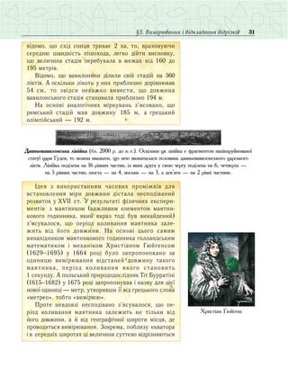 31§3. Вимірювання і відкладання відрізків
â³äîìî, ùî ñõ³ä ñîíöÿ òðèâàº 2 õâ, òî, âðàõîâóþ÷è
ñåðåäíþ øâèäê³ñòü ï³øîõîäà, ëåãêî ä³éòè âèñíîâêó,
ùî âåëè÷èíà ñòàä³ÿ ïåðåáóâàëà â ìåæàõ â³ä 160 äî
195 ìåòð³â.
Â³äîìî, ùî âàâèëîíÿíè ä³ëèëè ñâ³é ñòàä³é íà 360
ë³êò³â. À îñê³ëüêè ë³êîòü ó íèõ ïðèáëèçíî äîð³âíþâàâ
54 ñì, òî çâ³äñè íåâàæêî âèâåñòè, ùî äîâæèíà
âàâèëîíñüêîãî ñòàä³ÿ ñòàíîâèëà ïðèáëèçíî 194 ì.
Íà îñíîâ³ аналогічних ì³ðêóâàíü ç’ÿñîâàíî, ùî
ðèìñüêèé ñòàä³é мав äîâæèíó 185 ì, à ãðåöüêèé
îë³ìï³éñüêèé — 192 ì.
Äàâíüîâàâèëîíñüêà ë³í³éêà (áë. 2000 ð. äî í. 
å.). Îñê³ëüêè öÿ ë³í³éêà º ôðàãìåíòîì íàï³âçðóéíîâàíî¿
ñòàòó¿ öàðÿ Ãóäåÿ, òî ìîæíà ââàæàòè, ùî íåþ âèçíà÷àëàñÿ ïîëîâèíà äàâíüîâàâèëîíñüêîãî öàðñüêîãî
ë³êòÿ. Ë³í³éêà ïîä³ëåíà íà 16 ð³âíèõ ÷àñòèí, ³ç ÿêèõ äðóãà ó ñâîþ ÷åðãó ïîä³ëåíà íà 6, ÷åòâåðòà —
íà 5 рівних частин, øîñòà — íà 4, âîñüìà — íà 3, à äåâ’ÿòà — íà 2 ð³âí³ ÷àñòèíè.
²äåÿ ç âèêîðèñòàííÿì ÷àñîâèõ ïðîì³æê³â äëÿ
âñòàíîâëåííÿ ì³ðè äîâæèíè дістала íåñïîä³âàíèé
ðîç­âèòîê ó XVII ñò. Ó ðåçóëüòàò³ ô³çè÷íèõ åêñ­ïåðè­
ìåíò³â ç ìàÿòíèêîì (âàæëèâèì åëåìåíòîì ìàÿòíè­
êîâîãî ãîäèííèêà, ÿêèé ÿêðàç òîä³ áóв âèíàéäåíий)
ç’ÿ­ñó­âàëîñÿ, ùî ïåð³îä êîëèâàííÿ ìàÿòíèêà çàëå­
æèòü â³ä éîãî äîâæèíè. Íà îñíîâ³ öüîãî ñàìèì
âèíàõ³äíèêîì ìàÿòíèêîâîãî ãîäèííèêà ãîëëàíäñüêèì
ìàòåìàòèêîì ³ ìåõàí³êîì Õðèñò³àíîì Ãþéãåíñîì
(1629−1695) ó 1664 ðîö³ áóëî çàïðîïîíîâàíî çà
îäèíèöþ âèì³ðþâàííÿ â³äñòàíåé äîâæèíó òàêîãî
ìàÿòíèêà, ïåð³îä êîëèâàííÿ ÿêîãî ñòàíîâèòü
1 ñåêóíäó. À ïîëüñüêèé ïðèðîäîäîñë³äíèê Ò³ò Áóððàò³í³
(1615−1682) ó 1675 ðîö³ çàïðîïîíóâàâ ³ íàçâó äëÿ ö³º¿
íîâî¿ îäèíèö³ — ìåòð, óòâîðèâøè ¿¿ â³ä ãðåöüêîãî ñëîâà
«ìåòðåî», òîáòî «âèì³ðþþ».
Ïðîòå íåâäîâç³ íåñïîä³âàíî ç’ÿñóâàëîñÿ, ùî ïå­
ð³îä êîëèâàííÿ ìàÿòíèêà çàëåæèòü íå ò³ëüêè â³ä
éîãî äîâæèíè, à é â³ä ãåîãðàô³÷íî¿ øèðîòè ì³ñöÿ, äå
ïðîâîäèòüñÿ âèì³ðþâàííÿ. Çîêðåìà, ïîáëèçó åêâàòîðà
³ â ñåðåäí³õ øèðîòàõ ö³ âåëè÷èíè ñóòòºâî â³äð³çíÿþòüñÿ
Õðèñò³àí Ãþéґåíñ
 