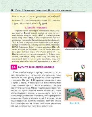 34 Розділ І. Елементарні геометричні фігури та їхні властивості
ì³ðè — ìåòðà — âçÿòè 1
40 000 000
â³ä çíàéäåíî¿
âåëè÷èíè. Ó ñòàðèõ ôðàíöóçüêèõ ì³ðàõ öå ñòàíîâèëî
3 ôóòè ³ 11,44 ë³í³¿ (1 ë³í³ÿ = 1
12
фута).
6. Åòàëîí ñòâîðåíî
Ïåðøèé åòàëîí ìåòðà áóëî âèãîòîâëåíî ó 1799 ðîö³.
Àëå íàâ³òü ó Ôðàíö³¿ ïîâíèé ïåðåõ³ä íà íîâó ñèñòåìó
âèì³ðþâàííÿ â³äáóâñÿ ëèøå ó 1840 ð. À ì³æíàðîäíîþ
ì³ðîþ ìåòð ñòàâ ó 1872 ð. ï³ñëÿ â³äïîâ³äíîãî ð³øåííÿ
ñïåö³àëüíî ñêëèêàíî¿ â Ïàðèæ³ ì³æíàðîäíî¿ êîíôåðåíö³¿.
Òîä³ æ áóëî çàòâåðäæåíî ì³æíàðîäíèé åòàëîí ìåòðà,
ùî áóâ âèãîòîâëåíèé ç³ ñïëàâó ïëàòèíè (90%) òà ³ðèä³þ
(10%). Åòàëîí ìàº ôîðìó ñòåðæíÿ çàâäîâæêè 102 ñì іç
äâîìà ì³òêàìè íà â³äñòàíÿõ 1 ñì â³ä ê³íö³â. Â³äñòàíü
ì³æ öèìè ì³òêàìè ÿêðàç ³ óîñîáëþº äîâæèíó 1 ì.
Ïîïåðå÷íèé ïåðåð³ç åòàëîíà íàãàäóº ë³òåðó Õ. Ñàìå òàêà
ôîðìà çàáåçïå÷óº éîìó íàéá³ëüøó ì³öí³ñòü ïðè
íàé­ìåíø³é âàç³ (îñòàííº äóæå âàæëèâî, îñê³ëüêè
ïëàòèíà, ÿêà äîì³íóº â ñïëàâ³, äîðîæ÷à íàâ³òü за çîëîòо).
	 §4.	 Кути та їхнє вимірювання
Коли у побуті говорять про кут, наприклад, у кім­
наті, на майданчику, на ділянці, між вулицями тощо,
то мають на увазі фігуру, утворену двома відрізками-
сторонами. На рис. 1.40 дужкою позначений один
із кутів у парку. У геометрії теж використовується
схоже поняття про кут, коли, наприклад, говорять
про кути трикутника. Однак у застосування геометрії,
наприклад, при складанні планів місцевості з допо­
могою візування, доводиться розглядати і кути з як
завгодно продовженими сторонами, тобто утвореними
променями. Промені містять у собі й відрізки, однак
жоден відрізок не вмістить променя. Тому аби можна
було користуватися як одним, так і іншим уявленням
про кут, приймається таке його означення.
Міжнародний òàëîí ìåòðà
Ðèñ. 1.40
Урок
5
 