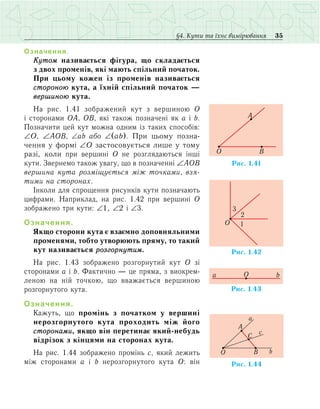 35§4. Кути та їхнє вимірювання
Означення.
Кутом називається фігура, що складається
з двох променів, які мають спільний початок.
При цьому кожен із променів називається
стороною кута, а їхній спільний початок —
вершиною кута.
На рис. 1.41 зображений кут з вершиною О
і  сто­ронами ОА, ОВ, які також позначені як a і b.
Позначити цей кут можна одним із таких способів:
∠Î, ∠ÀÎÂ, ∠аb або ∠(ab). При цьому позна-
чення у формі ∠Î застосовується лише у тому
разі, коли ïðè âåðøèí³ Î íå ðîçãëÿäàюòüñÿ інші
кути. Звернемо також увагу, що в позначенні ∠ÀÎÂ
вершина кута розміщується між точками, взя-
тими на сторонах.
Іíêîëè для спрощення рисунків êóòè позначають
öèôðàìè. Íàïðèêëàä, íà ðèñ. 1.42 ïðè âåðøèí³ Î
çîáðàæåíî òðè êóòè: ∠1, ∠2 ³ ∠3.
Означення.
ßêùî ñòîðîíè êóòà º âçàºìíî äîïîâíÿëüíèìè
ïðîìåíÿìè, òîáòî óòâîðþþòü ïðÿìó, òî òàêèé
êóò íàçèâàºòüñÿ ðîçãîðíóòèì.
Нà ðèñ. 1.43 çîáðàæåíî ðîçãîðíóòèé êóò Î зі
сторонами а і b. Фактично — це пряма, з виокрем­
леною на ній точкою, що вважається вершиною
розгорнутого кута.
Означення.
Кажуть, що промінь з початком у вершині
нерозгорнутого кута проходить між його
сторонами, якщо він перетинає який-небудь
відрізок з кінцями на сторонах кута.
На рис. 1.44 зображено промінь с, який лежить
між сторонами а і b нерозгорнутого кута О: він
Ðèñ. .411
O
A
B
Ðèñ. 1.42
O 1
2
3
Ðèñ. 1.43
Oa b
O b
a
A
C
c
B
Ðèñ. 1.44
 
