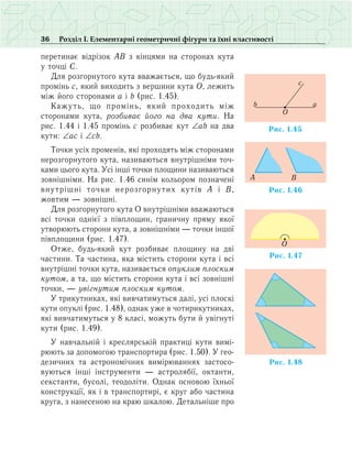 36 Розділ І. Елементарні геометричні фігури та їхні властивості
перетинає відрізок АВ з кінцями на сторонах кута
у точці С.
Для розгорнутого кута вважається, що будь-який
промінь с, який виходить з вершини кута О, лежить
між його сторонами а і b (рис. 1.45).
Кажуть, що промінь, який проходить між
сторонами кута, розбиває його на два кути. На
рис. 1.44 і 1.45 промінь с розбиває кут ∠аb на два
кути: ∠ас і ∠сb.
Точки усіх променів, які проходять між сторонами
нерозгорнутого кута, називаються внутрішніми точ­
ками цього кута. Усі інші точки площини називаються
зовнішніми. На рис. 1.46 синім кольором позначені
внутрішні точки нерозгорнутих кутів А і В,
жовтим — зовнішні.
Для розгорнутого кута О внутрішніми вважаються
всі точки однієї з півплощин, граничну пряму якої
утворюють сторони кута, а зовнішніми — точки іншої
півплощини (рис. 1.47).
Отже, будь-який кут розбиває площину на дві
частини. Та частина, яка містить сторони кута і всі
внутрішні точки кута, називається опуклим плоским
кутом, а та, що містить сторони кута і всі зовнішні
точки, — увігнутим плоским кутом.
У трикутниках, які вивчатимуться далі, усі плоскі
кути опуклі (рис. 1.48), однак уже в чотирикутниках,
які вивчатимуться у 8 класі, можуть бути й увігнуті
кути (рис. 1.49).
У навчальній і креслярській практиці кути вимі­
рюють за допомогою транспортира (рис. 1.50). У гео­
дезичних та астрономічних вимірюваннях застосо-
вуються інші інструменти — астролябії, октанти,
секстанти, бусолі, теодоліти. Однак основою їхньої
конструкції, як і в транспортирі, є круг або частина
круга, з нанесеною на краю шкалою. Детальніше про
Ðèñ. 1.45
O
ab
c
Ðèñ. 1.46
A B
Ðèñ. 1.47
O
Ðèñ. 1.48
 