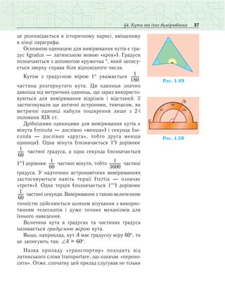 37§4. Кути та їхнє вимірювання
це розповідається в історичному нарисі, вміщеному
в кінці параграфа.
Основною одиницею для вимірювання кутів є гра­
дус (gradus — латинською мовою «крок»). Градуси
позначаються з допомогою кружечка °, який запису-
ється зверху справа біля відповідного числа.
Кутом з градусною мірою 1° уважається 1
180
частина розгорнутого кута. Ця одиниця значно
давніша від метричних одиниць, що зараз вико­ристо­
вуються для вимірювання відрізків і відстаней: її
застосовували ще античні астрономи, тимчасом, як
метричні одиниці набули поширення лише з 2-ї
половини ХІХ ст.
Дрібнішими одиницями для вимірювання кутів є
мінута (minuta — дослівно «менша») і секунда (se-
cunda — дослівно «друга», тобто друга менша
одиниця). Одна мінута (позначається 1′) дорівнює
1
60
частині градуса, а одна секунда (позначається
1′′) дорівнює 1
60
частині мінути, тобто 1
3600
частині
градуса. У надточних астрономічних вимірюваннях
застосовуються навіть терції (tertia — означає
«третя»). Одна терція (позначається 1′′′) дорівнює
1
60
частині секунди. Вимірювання з такою величезною
точністю здійснюється шляхом візування з викорис­
танням телескопів і дуже точних механізмів для
їхнього наведення.
Величина кута в градусах та частинах градуса
називається градусною мірою кута.
Якщо, наприклад, кут А має градусну міру 60°, то
це записують так: ∠А = 60°.
Назва приладу «транспортир» походить від
латинського слова transportare, що означає «перено-
сити». Отже, спочатку цей прилад слугував не тільки
Ðèñ. 1.49
Ðèñ. 1.50
90°
a
b
45° 135°
 