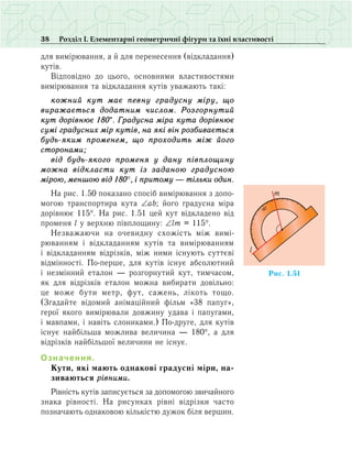 38 Розділ І. Елементарні геометричні фігури та їхні властивості
для вимірювання, а й для перенесення (відкладання)
кутів.
Відповідно до цього, основними властивостями
вимірювання та відкладання кутів уважають такі:
кожний кут має певну градусну міру, що
виражається додатним числом. Розгорнутий
кут дорівнює 180°. Градусна міра кута дорівнює
сумі градусних мір кутів, на які він розбивається
будь-яким променем, що проходить між його
сторонами;
від будь-якого променя у дану півплощину
можна відкласти кут із заданою градусною
мірою, меншою від 180°, і притому — тільки один.
На рис. 1.50 показано спосіб вимірювання з допо­
могою транспортира кута ∠ab; його градусна міра
дорівнює 115°. На рис. 1.51 цей кут відкладено від
променя l у верхню півплощину: ∠lm = 115°.
Незважаючи на очевидну схожість між вимі­
рю­ванням і відкладанням кутів та вимірюванням
і відкла­данням відрізків, між ними існують суттєві
відмінності. По-перше, для кутів існує абсолютний
і незмінний еталон — розгорнутий кут, тимчасом,
як для відрізків еталон можна вибирати довільно:
це може бути метр, фут, сажень, лікоть тощо.
(Згадайте відомий анімаційний фільм «38 папуг»,
герої якого вимірювали довжину удава і папугами,
і мавпами, і навіть слониками.) По-друге, для кутів
існує найбільша можлива величина — 180°, а для
відрізків найбільшої величини не існує.
Означення.
Кути, які мають однакові градусні міри, на­
зиваються рівними.
Рівність кутів записується за допомогою звичайного
знака рівності. На рисунках рівні відрізки часто
позначають однаковою кількістю дужок біля вершин.
Ðèñ. 1.51
90°
l
m
 