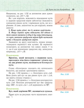 39§4. Кути та їхнє вимірювання
Наприклад, íà ðèñ. 1.52 çà äîïîìîãîþ äâîõ äóæîê
ïîçíà÷åíî, що ∠Î = ∠Q.
Як і для відрізків, можливість відкладання кутів
із заданою градусною мірою забезпечує можливість
суміщення рівних кутів і порівняння кутів, які не є
рівними. А саме, аналогічно як для відрізків, можна
довести:
1. Якщо кути рівні, то їх можна сумістити.
2. Якщо нерівні кути відкласти від одного й
того самого променя в одну й ту саму півплощину,
то кут з меншою градусною мірою буде частиною
кута з більшою градусною мірою.
Зважаючи на другу властивість, можна конкре­
ти­зовувати нерівності між кутами. Ці нерівності
позначають за допомогою тих самих знаків > та
<, що й для відповідних градусних мір, записуючи,
наприклад, ∠A > ∠B.
Означення.
Ïðîì³íü, ÿêèé âèõîäèòü ç âåðøèíè êóòà,
проходить між його сторонами ³ ä³ëèòü кут
íà äâà ð³âíèõ êóòè, íàçèâàºòüñÿ á³ñåêòðèñîþ
êóòà.
Слово «бісектриса» походить â³ä ëàòèíñüêого
bissectrix, що означає «розтинаюча навпіл».
Íà ðèñ. 1.53 промінь с — á³ñåêòðèñà êóòà ∠ab.
Вона ділить цей кут на два рівних кути ∠ac і ∠cb,
що мають спільну сторону c.
Íà ðèñ. 1.54 промінь с — á³ñåêòðèñà розгорнутого
кута ∠ab. Оскільки розгорнутий кут має градусну
міру 180°, то кути ∠ac і ∠cb дорівнюють по 90°.
Означення.
Кут, який дорівнює 90°, називається прямим.
Ïðÿì³ êóòè íà ðèñóíêàõ ÷àñòî відзначають çíà÷­
êîì  .
Ðèñ. 1.52
O
Q
Ðèñ. .531
c
a
b
Ðèñ. 1.54
1
ba
c
2
 