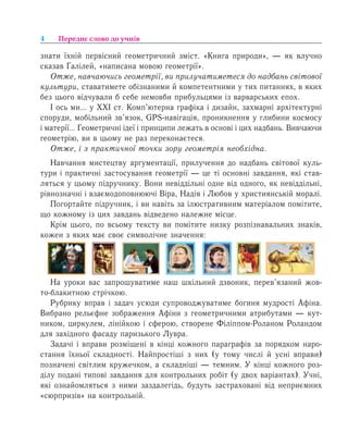 4 Переднє слово до учнів
çíàòè ¿õí³é ïåðâ³ñíèé ãåîìåòðè÷íèé çì³ñò. «Кíèãà ïðèðîäè», — ÿê влучно
сказав ¥àë³ëåé, «íàïèñàíà мовою геометрії».
Отже, навчаючись геометрії, ви прилучатиметеся до надбань світової
культури, ставатимете обізнаними й компетентними у тих питаннях, в яких
без цього відчували б себе немовби прибульцями із варварських епох.
І ось ми… у ХХІ ст. Комп’ютерна графіка і дизайн, захмарні архітектурні
споруди, мобільний зв’язок, GPS-навігація, проникнення у глибини космосу
і матерії… Геометричні ідеї і принципи лежать в основі і цих надбань. Вивчаючи
геометрію, ви в цьому не раз переконаєтеся.
Отже, і з практичної точки зору геометрія необхідна.
Навчання мистецтву аргументації, прилучення до надбань світової куль-
тури і практичні застосування геометрії — це ті основні завдання, які став-
ляться у цьому підручнику. Вони невіддільні одне від одного, як невіддільні,
рівнозначні і взаємодоповнюючі Віра, Надія і Любов у християнській моралі.
Погортайте підручник, і ви навіть за ілюстративним матеріалом помітите,
що кожному із цих завдань відведено належне місце.
Крім цього, по всьому тексту ви помітите низку розпізнавальних знаків,
кожен з яких має своє символічне значення:
На уроки вас запрошуватиме наш шкільний дзвоник, перев’язаний жов-
то-блакитною стрічкою.
Ðóáðèêó вправ і çàäà÷ усюди супроводжуватиме богиня ìóäðîñò³ Àô³íа.
Вибрано рельєфне зображення Афіни з геометричними атрибутами — кут-
ником, циркулем, лінійкою і сферою, створене Філіппом-Роланом Роландом
для західного фасаду паризького Лувра.
Çàäà÷³ ³ âïðàâè ðîçì³ùåí³ в ê³íö³ кожного ïàðàãðàô³â за порядком наро-
стання їхньої складності. Найпростіші ç íèõ (у тому числі й усні вправи)
позначені світлим кружечком, а складніші — темним. Ó кінці кожного роз-
ділу ïîäàíі òèïîâ³ çàâäàííÿ äëÿ êîíòðîëüíèõ ðîá³ò (ó äâîõ âàð³àíòàõ). У÷í³,
ÿê³ îçíàéîìëÿòüñÿ ç íèìè çàçäàëåã³äü, будуть застраховані від íåïðèºìíèõ
«ñþðïðèç³â» íà êîíòðîëüí³é.
 