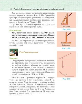 40 Розділ І. Елементарні геометричні фігури та їхні властивості
Для креслення прямих кутів, окрім транспортира,
використовується косинець (рис. 1.55). Професійні
креслярі використовують рейсшину — інструмент,
що складається із двох лінійок різної довжини, скрі-
плених у формі літери Т (рис. 1.56).
Прямий кут використовується як засіб для
порівняння усіх нерозгорнутих кутів.
Означення.
Êóò, âåëè÷èíà ÿêîãî ìåíøà â³ä 90°, íàçè­
âàºòüñÿ ãîñòðèì, à êóò, âåëè÷èíà ÿêîãî á³ëüøà
çà 90°, àëå ìåíøà â³ä 180°, íàçèâàºòüñÿ òóïèì.
Íà ðèñ. 1.57 çîáðàæåíî усі три види нерозгорнутих
кутів, залежно від їхньої величини — гострий,
прямий і тупий.
Розв’язуємо разом
Задача.
Обґрунтувати, що прийняте означення променя,
що проходить між сторонами кута, не залежить
від вибору відрізка з кінцями на сторонах кута.
Тобто, якщо промінь с, що виходить з вершини
кута О, перетинає якийсь відрізок АВ з кінцями
на сторонах а, b кута, то він перетинає і будь-який
інший такий відрізок LM (рис. 1.58).
Розв’язання. Проведемо відрізок BL і обґрун­
туємо, що промінь с його перетинає. Точки А і L
лежать з одного боку від прямої с, оскільки відрізок
AL її не перетинає. Точки А і В лежать по різні боки
від прямої с, оскільки відрізок АВ її перетинає. Точка
L лежить з того самого боку, що й точка А, отже, по
різні боки з точкою В, а тому відрізок ВL перетинає
пряму с у деякій точці D.
Ðèñ. 1.55
Êîñèíåöü
Ðèñ. 1.56
Ðåéñøèíà
Ðèñ. 1. 75
 