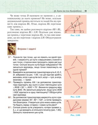 41§4. Кути та їхнє вимірювання
Чи може точка D належати не променю с, а до-
повняльному до нього променю? Не може, оскільки
доповняльний промінь міститься по інший бік від пря-
мої b, ніж відрізок ВL. Отже, відрізок ВL перетинає
саме промінь с.
Так само, як щойно розглянуто відрізки АВ і ВL,
розглянемо відрізки ВL і LМ. Оскільки уже відомо,
що промінь с перетинає відрізок ВL, то так само виве-
демо, що він перетинає і відрізок LМ. Обґрунтування
завершено.
Вправи і задачі
	57°.	 Позначте три точки, що не лежать на одній пря-
мій, і накресліть усі кути з вершинами у кожній із
цих точок, сторони яких проходять через дві інші
точки. Скільки всього кутів буде побудовано? Як
зміниться відповідь, якщо точки лежатимуть на
одній прямій?
	58°.	 Виміряйте за допомогою транспортира кути А, В, С,
D, зображені на рис. 1.59, і на цій підставі зробіть
висновок, котрі з цих кутів гості, котрі — тупі, а котрі,
можливо, — прямі.
	59°.	 Проведіть промінь ОА і за допомогою транспор-
тира відкладіть від нього в різні півплощини кути
∠АОВ = 55° і ∠АОС = 75°. Визначте градусну міру
кута ВОС. Як зміниться результат, якщо кути АОВ
і АОС відкласти в одну півплощину? Обґрунтуйте
свої відповіді.
	60°.	 За допомогою транспортира накресліть кути з гра-
дусними мірами 30°, 60° і 120°, а потім проведіть
їхні бісектриси. Утвориться ціла низка нових кутів.
Чи будуть серед «старих» і нових кутів рівні?
	61°.	 Скільки різних кутів утворюють чотири промені а,
b, с, d, що виходять зі спільного початку (рис. 1.60).
Запишіть позначення цих кутів.
Ðèñ. 1.58
A
O B M
L
D
C
N
a
c
b
Ðèñ. 1. 95
A
B
C
D
Ðèñ. 1.60
a
b
c
d
 