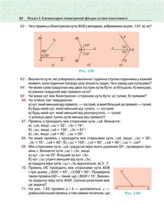 42 Розділ І. Елементарні геометричні фігури та їхні властивості
	62°.	 Чи є промінь а бісектрисою кута АОВ у випадках, зображених на рис. 1.61, а)−в)?
	63°.	 Визначте кути, які утворюють хвилинна і годинна стрілки годинника у кожний
момент, коли годинник показує цілу кількість годин. Чи є серед цих кутів рівні?
	64°.	 Чи може сума градусних мір двох гострих кутів бути: а) більшою; б) меншою;
в) рівною градусній мірі прямого кута?
	65°.	 Чи може кут між бісектрисою і стороною кута бути: а) тупим; б) прямим?
	 66.	 Чи істинні такі твердження:
	 	 а) кут, який менший від прямого, — гострий, а який більший за прямий — тупий;
	 	 б) будь-який кут, який менший від тупого, — гострий;
	 	 в) будь-який кут, який менший від розгорнутого, — тупий
	 	 г) різниця двох тупих кутів менша від прямого?
	 67.	 Промінь с проходить між сторонами кута ∠аb. Визначте:
	 	 а) ∠аb, якщо ∠ас = 32°, ∠bс = 74°;
	 	 б) ∠ас, якщо ∠аb = 138°, ∠bс = 61°;
	 	 в) ∠bc, якщо ∠аb = 90°, ∠ас = 39°.
	 68.	 Чи може промінь с проходити між сторонами кута ∠аb, якщо: ∠ас = 30°,
∠bc = 70°, ∠аb = 40°; б) ∠ас = 105°, ∠сb = 80°, ∠аb = 40°; ∠ас > ∠ab?
	 69.	 Між сторонами кута ∠аb, градусна міра якого дорівнює 60°, проведено про-
мінь с. Визначте кути ∠ас і ∠bc, якщо:
	 	 а) кут ∠ас на 20° більший за кут ∠bc;
	 	 б) кут ∠ас утричі менший від кута ∠bc;
	 	 в) градусні міри кутів ∠ас і ∠bc відносяться, як 3 : 7.
	 70.	 Промінь ОС проходить між сторонами кута АОВ
і при цьому ∠АОС = 45°, ∠СОВ = 60°. Проведено
також промінь ОD — такий, що ∠ВOD = 15°. Визнач­
те градусну міру кута АОD. Скільки розв’язків має
ця задача?
	 71.	 На рис. 1.62 промені а і b — доповняльні, с —
довільний інший промінь з тим самим початком, що
Ðèñ. 1.61
A
BO
50°
40°
a
a)
O
110°
á) â)
110°
a
A
B
a 55°
55°
O
B
A
Ðèñ. 1.62
ba
c
 